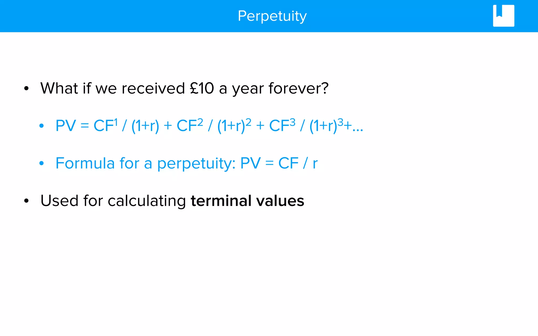 Perpetuity
• What if we received £10 a year forever?
• PV = CF1 / (1+r) + CF2 / (1+r)2 + CF3 / (1+r)3+…
• Formula for a perpetuity: PV = CF / r
• Used for calculating terminal values
 
