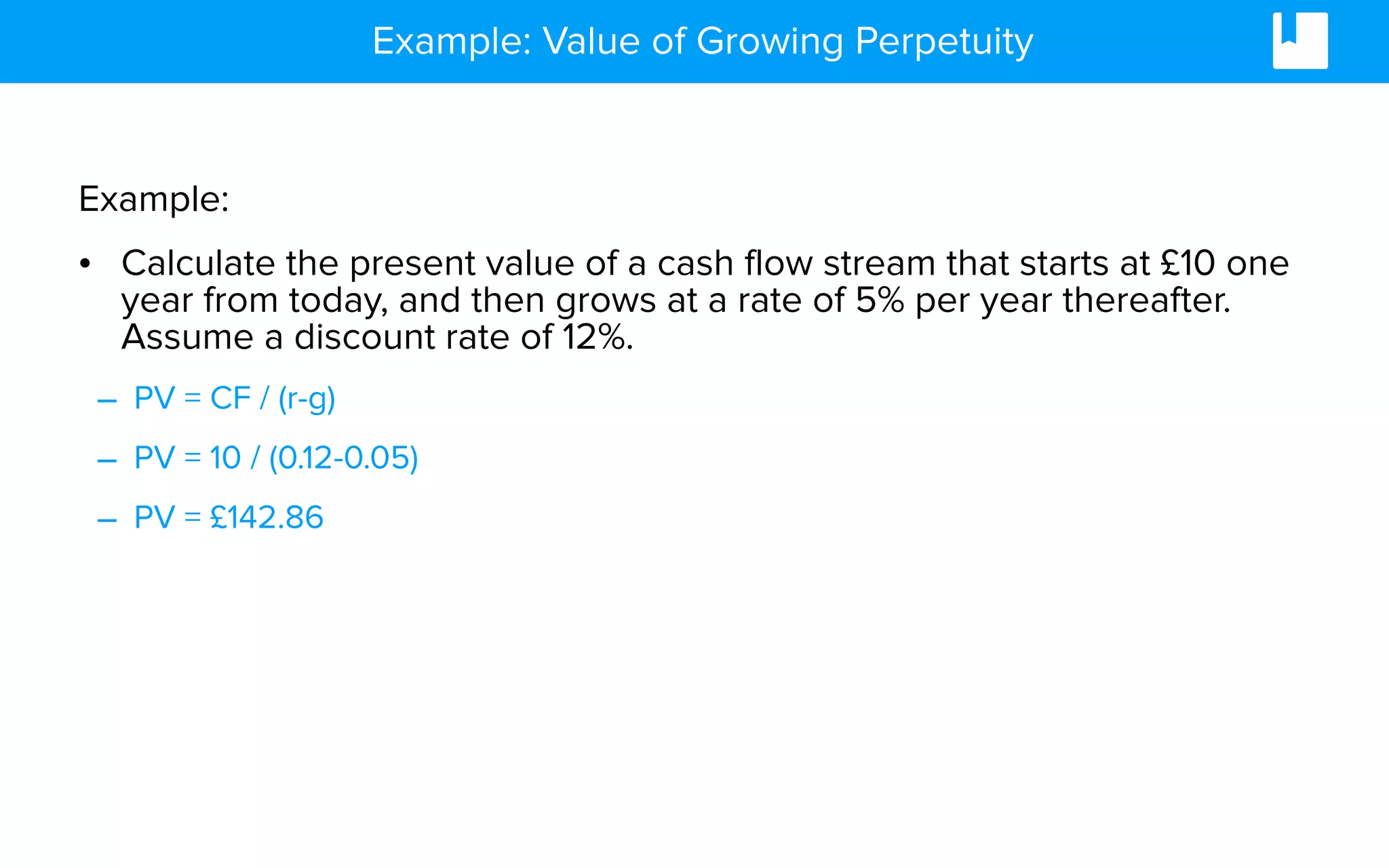 Example: Value of Growing Perpetuity
Example:
• Calculate the present value of a cash flow stream that starts at £10 one
year from today, and then grows at a rate of 5% per year thereafter.
Assume a discount rate of 12%.
– PV = CF / (r-g)
– PV = 10 / (0.12-0.05)
– PV = £142.86
 