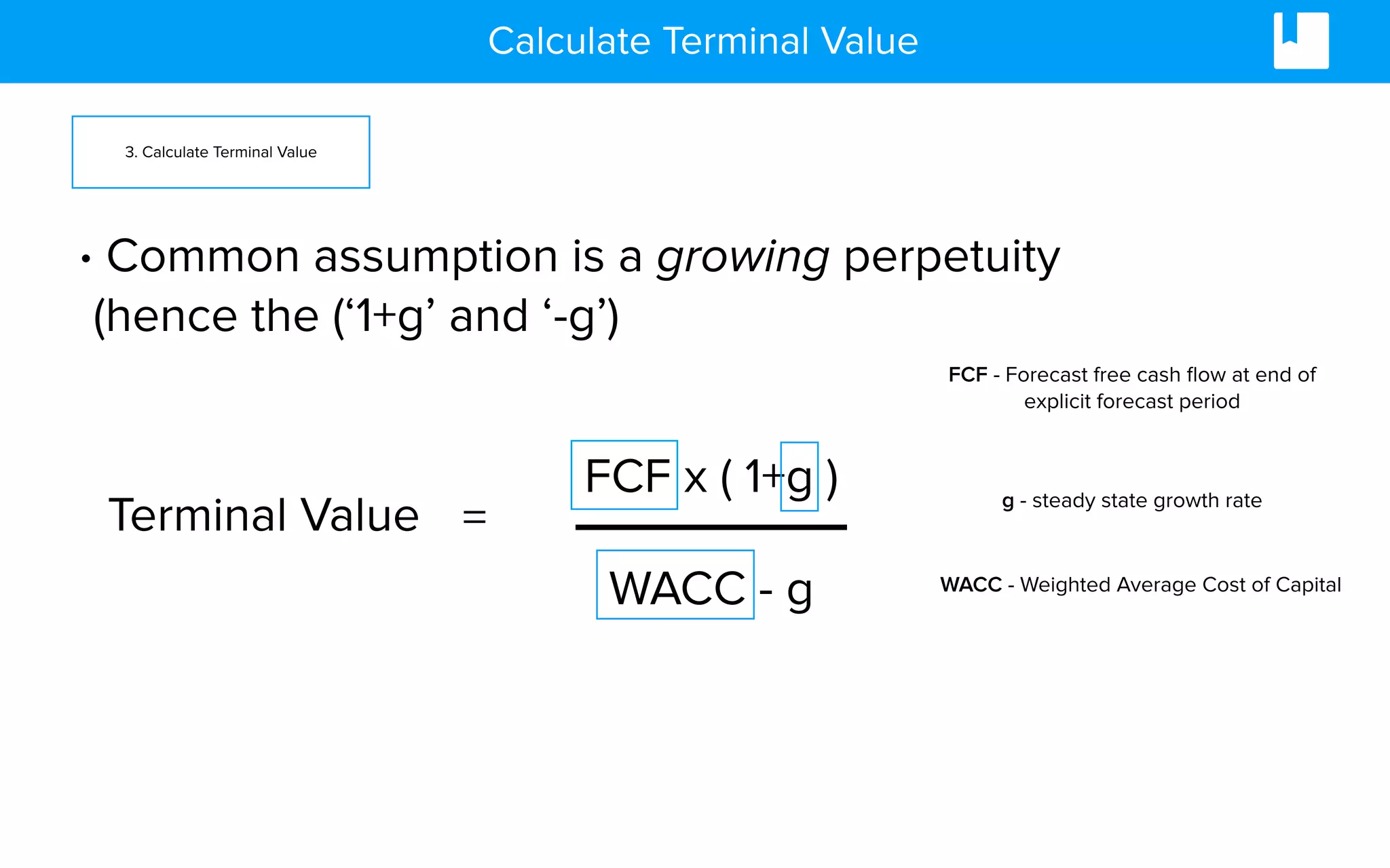 Calculate Terminal Value
3. Calculate Terminal Value
FCF x ( 1+g )
WACC - g
Terminal Value =
• Common assumption is a growing perpetuity
(hence the (‘1+g’ and ‘-g’)
FCF - Forecast free cash ﬂow at end of
explicit forecast period
g - steady state growth rate
WACC - Weighted Average Cost of Capital
 