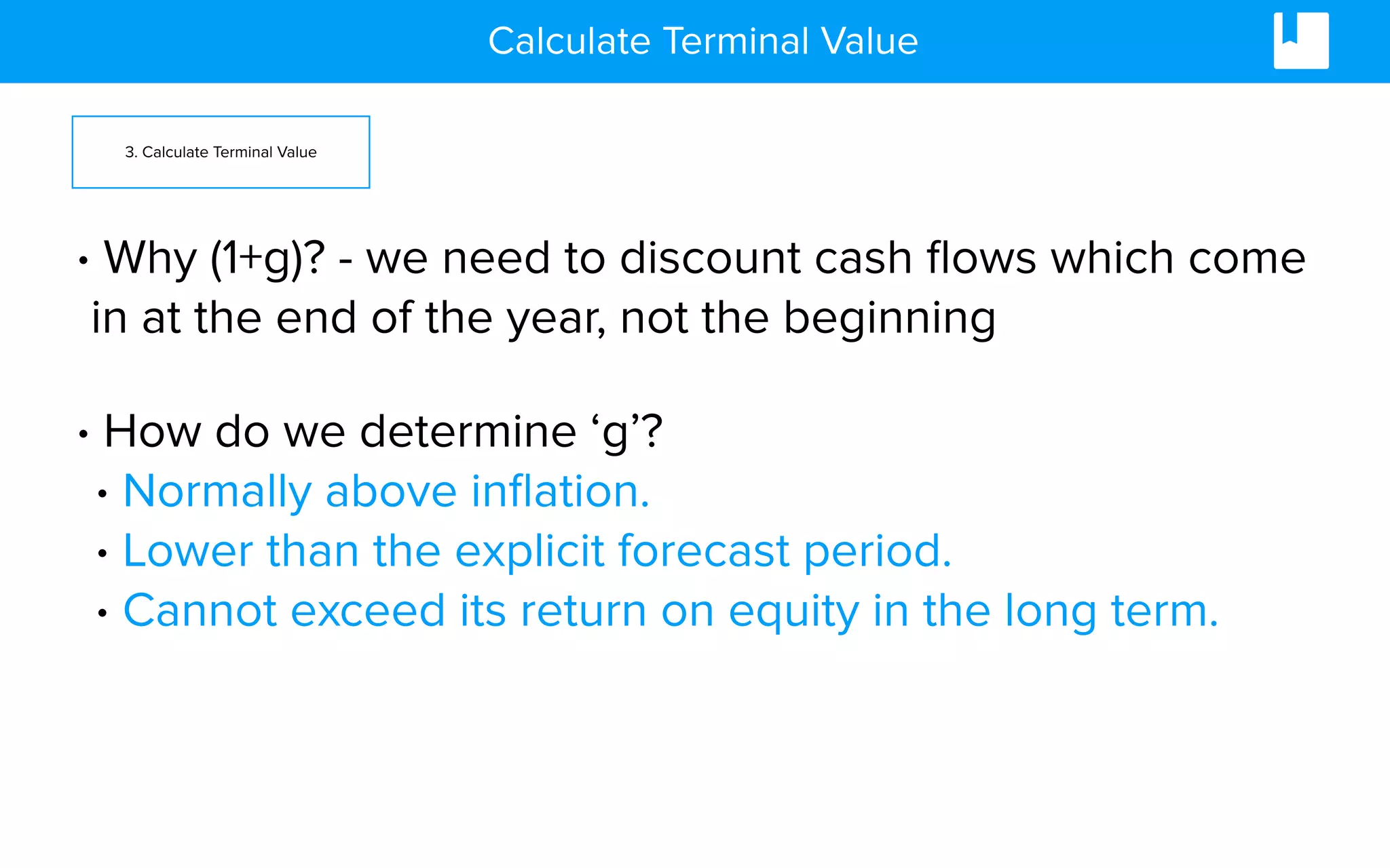 Calculate Terminal Value
3. Calculate Terminal Value
• Why (1+g)? - we need to discount cash ﬂows which come
in at the end of the year, not the beginning
• How do we determine ‘g’?
• Normally above inﬂation.
• Lower than the explicit forecast period.
• Cannot exceed its return on equity in the long term.
 