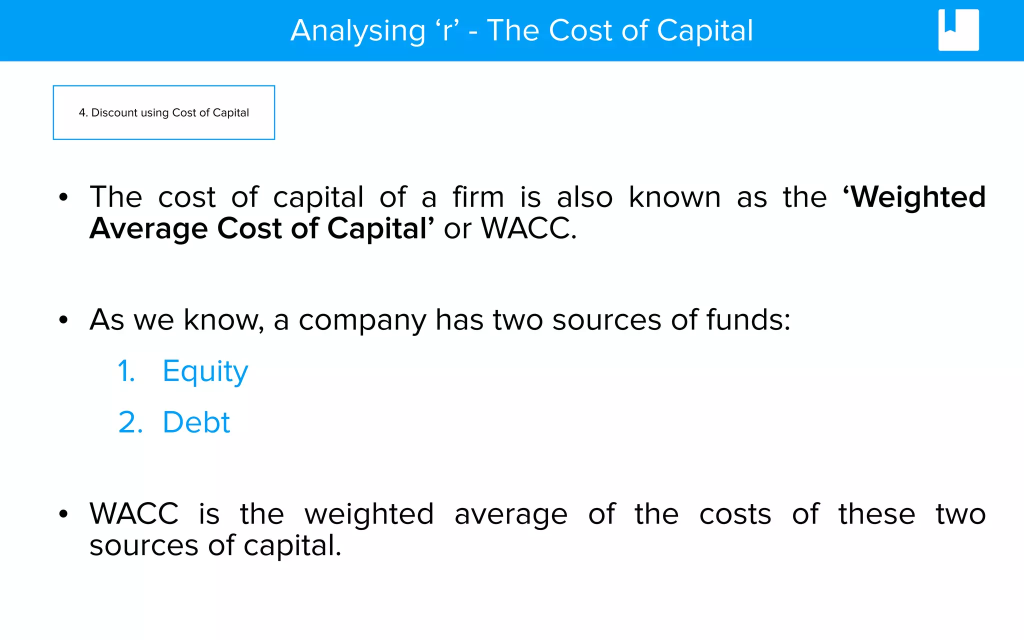 Analysing ‘r’ - The Cost of Capital
• The cost of capital of a firm is also known as the ‘Weighted
Average Cost of Capital’ or WACC.
• As we know, a company has two sources of funds:
1. Equity
2. Debt
• WACC is the weighted average of the costs of these two
sources of capital.
4. Discount using Cost of Capital
 