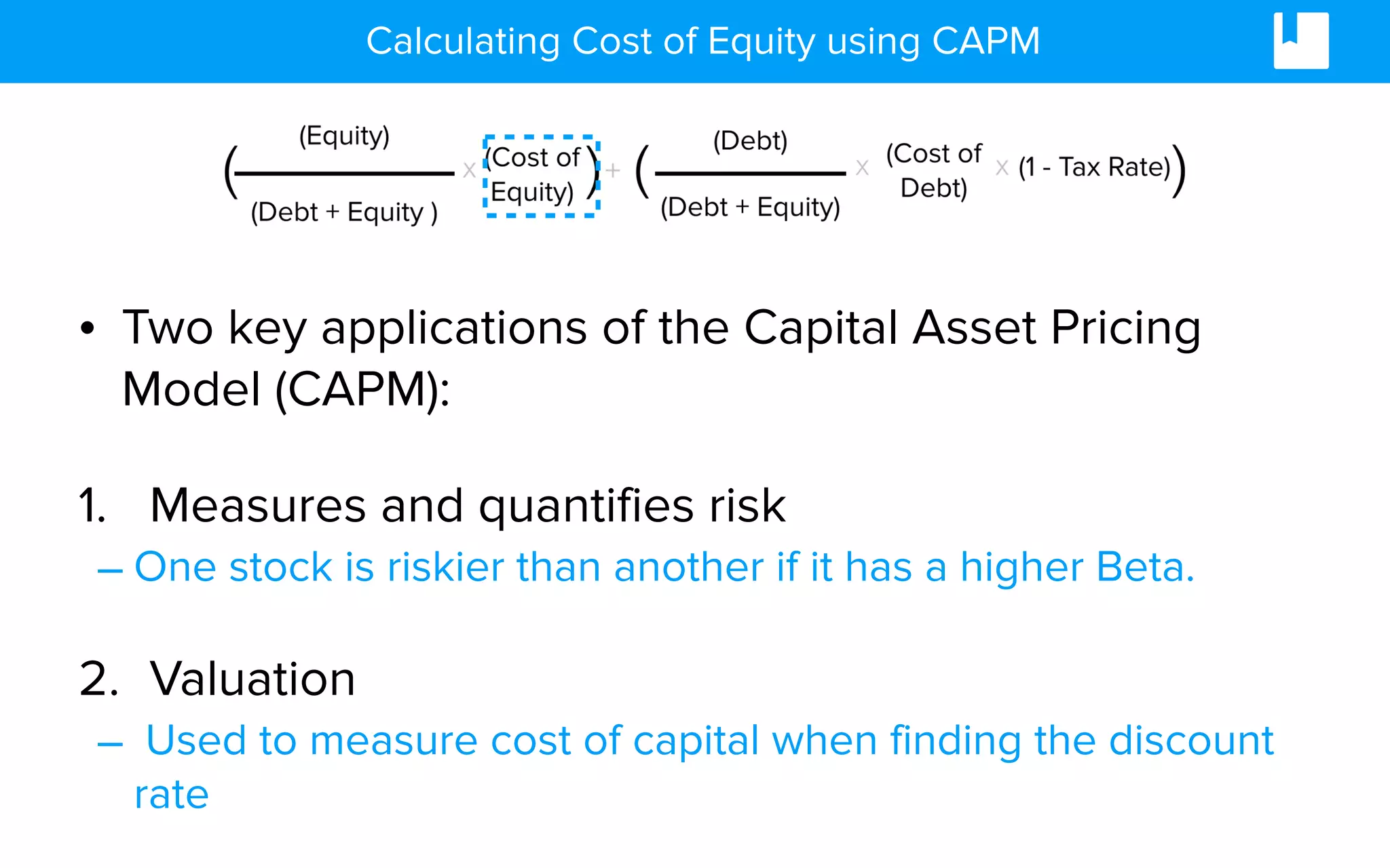 Calculating Cost of Equity using CAPM
• Two key applications of the Capital Asset Pricing
Model (CAPM):
1. Measures and quantifies risk
– One stock is riskier than another if it has a higher Beta.
2. Valuation
– Used to measure cost of capital when finding the discount
rate
 