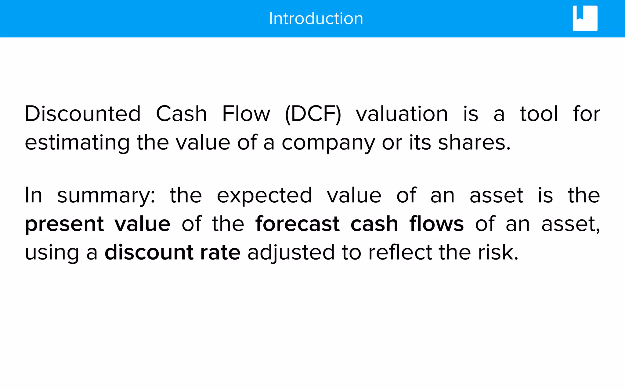 Discounted Cash Flow (DCF) valuation is a tool for
estimating the value of a company or its shares.
In summary: the expected value of an asset is the
present value of the forecast cash flows of an asset,
using a discount rate adjusted to reflect the risk.
Introduction
 