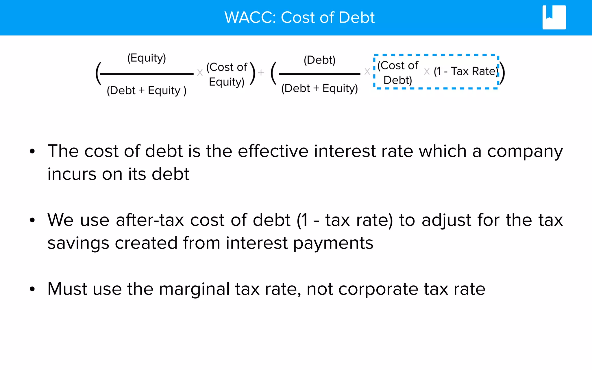 WACC: Cost of Debt
• The cost of debt is the effective interest rate which a company
incurs on its debt
• We use after-tax cost of debt (1 - tax rate) to adjust for the tax
savings created from interest payments
• Must use the marginal tax rate, not corporate tax rate
 