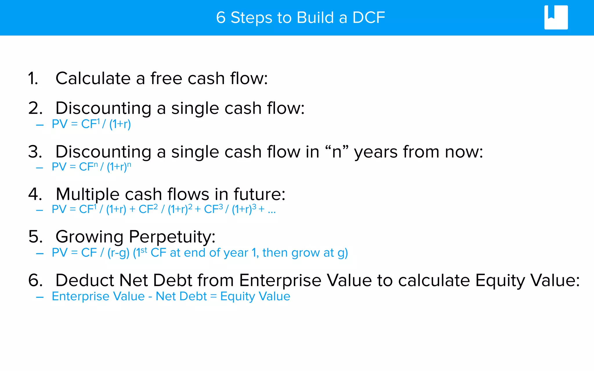 6 Steps to Build a DCF
1. Calculate a free cash flow:
2. Discounting a single cash flow:
– PV = CF1 / (1+r)
3. Discounting a single cash flow in “n” years from now:
– PV = CFn / (1+r)n
4. Multiple cash flows in future:
– PV = CF1 / (1+r) + CF2 / (1+r)2 + CF3 / (1+r)3 + …
5. Growing Perpetuity:
– PV = CF / (r-g) (1st CF at end of year 1, then grow at g)
6. Deduct Net Debt from Enterprise Value to calculate Equity Value:
– Enterprise Value - Net Debt = Equity Value
 