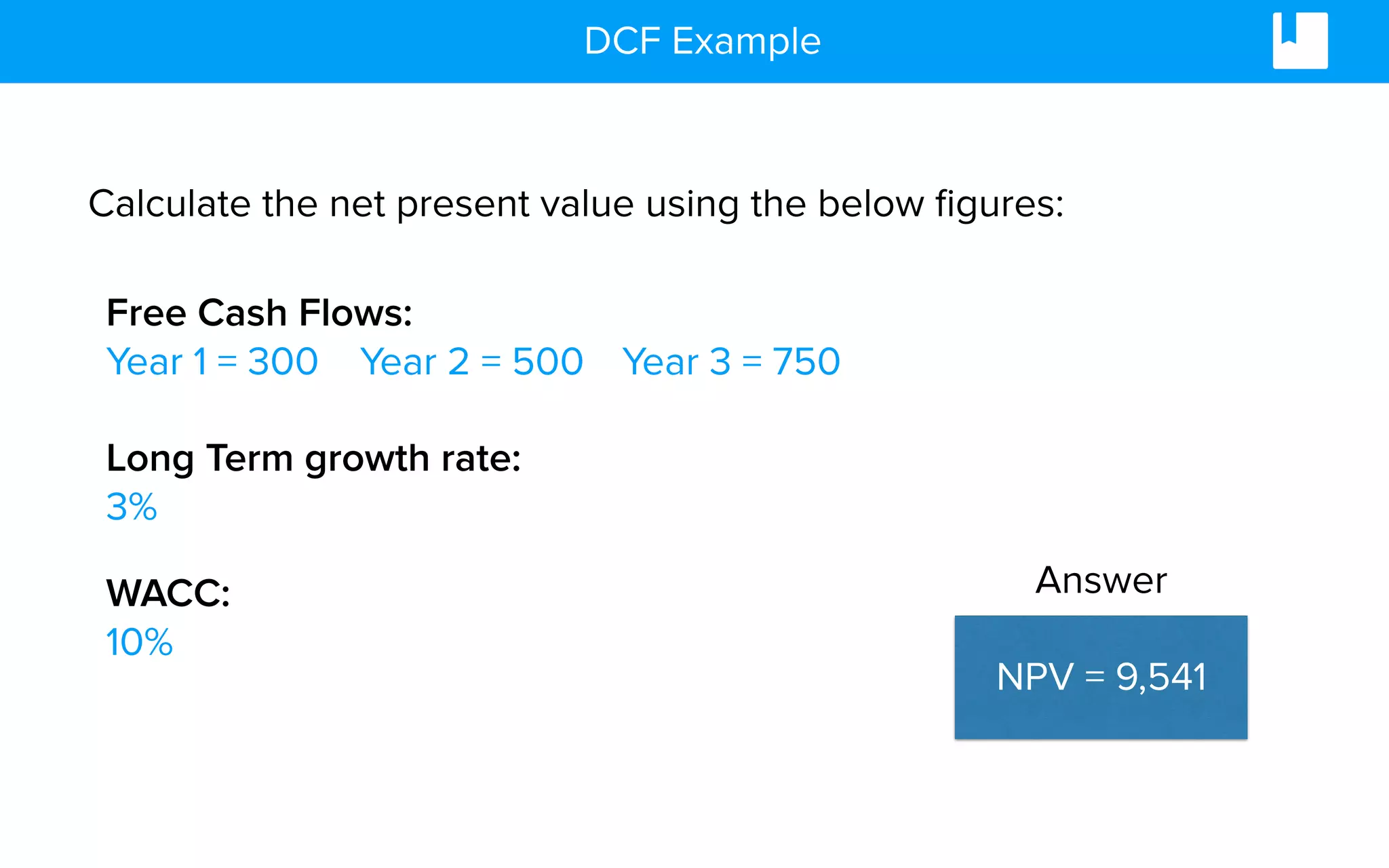DCF Example
Calculate the net present value using the below ﬁgures:
Free Cash Flows:
Year 1 = 300 Year 3 = 750Year 2 = 500
Long Term growth rate:
3%
WACC:
10%
NPV = 9,541
Answer
 