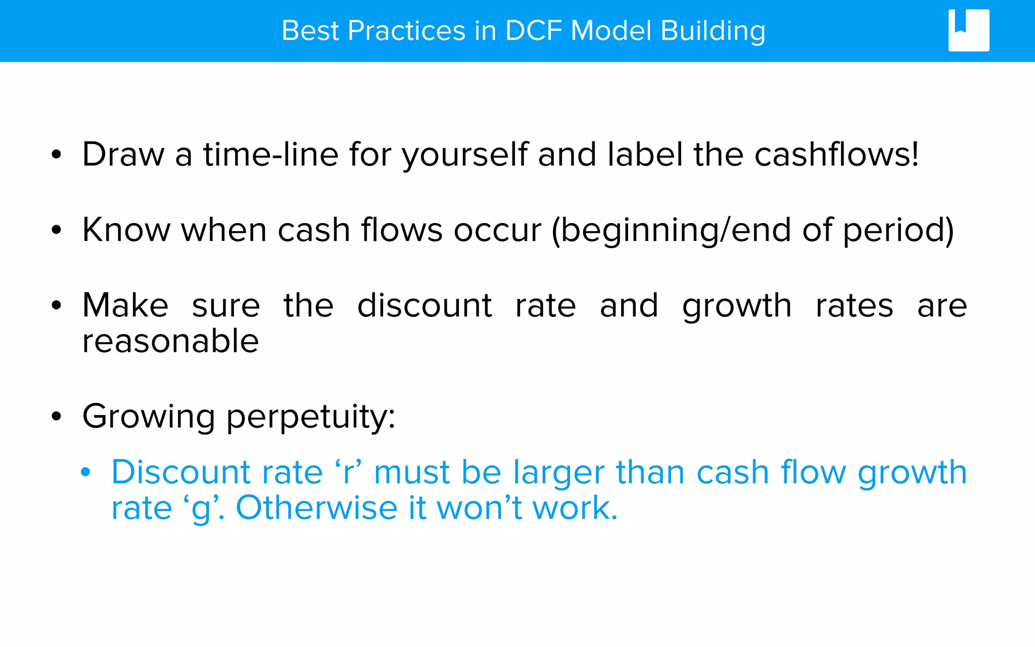 Best Practices in DCF Model Building
• Draw a time-line for yourself and label the cashflows!
• Know when cash flows occur (beginning/end of period)
• Make sure the discount rate and growth rates are
reasonable
• Growing perpetuity:
• Discount rate ‘r’ must be larger than cash flow growth
rate ‘g’. Otherwise it won’t work.
 