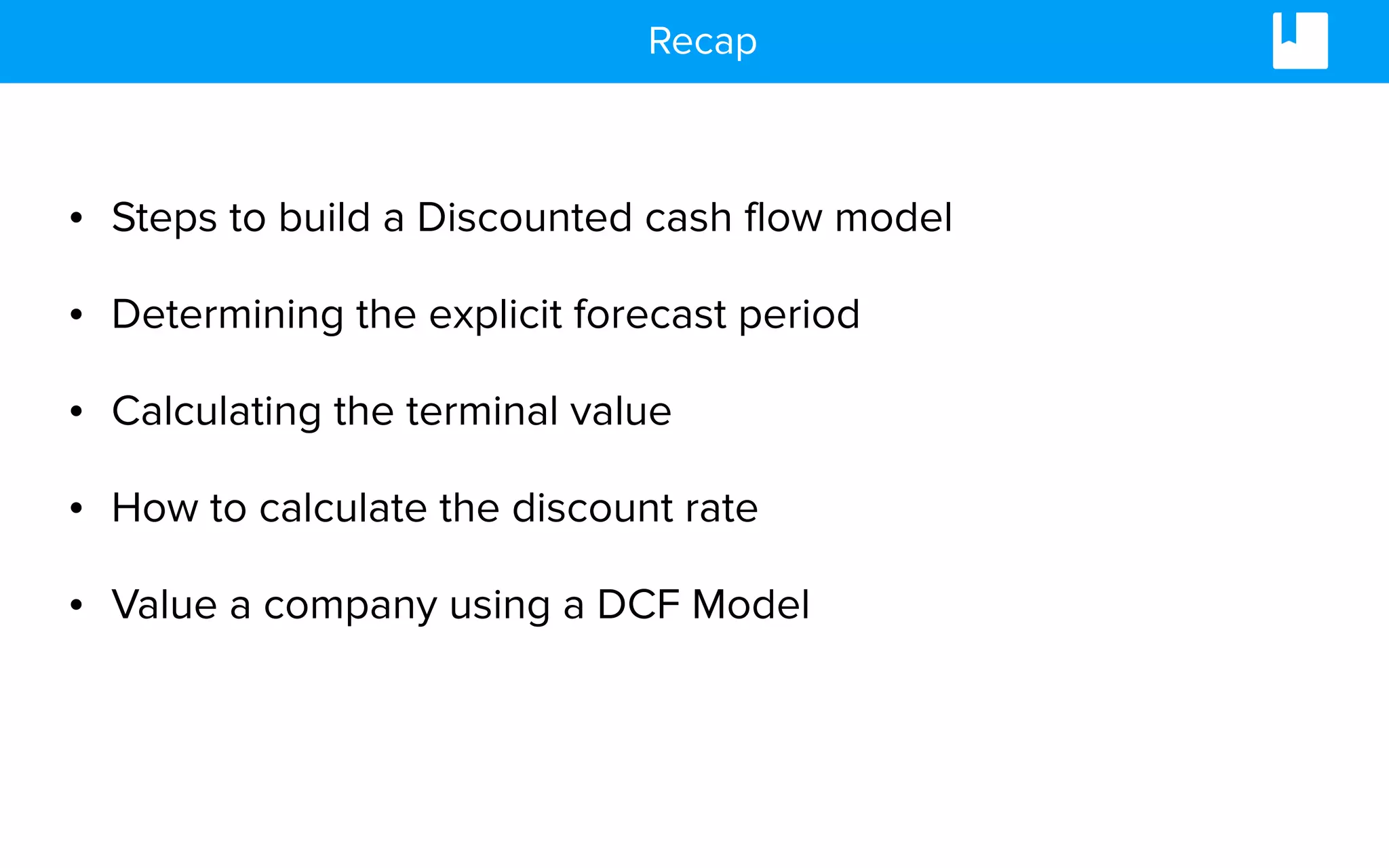 Recap
• Steps to build a Discounted cash flow model
• Determining the explicit forecast period
• Calculating the terminal value
• How to calculate the discount rate
• Value a company using a DCF Model
 