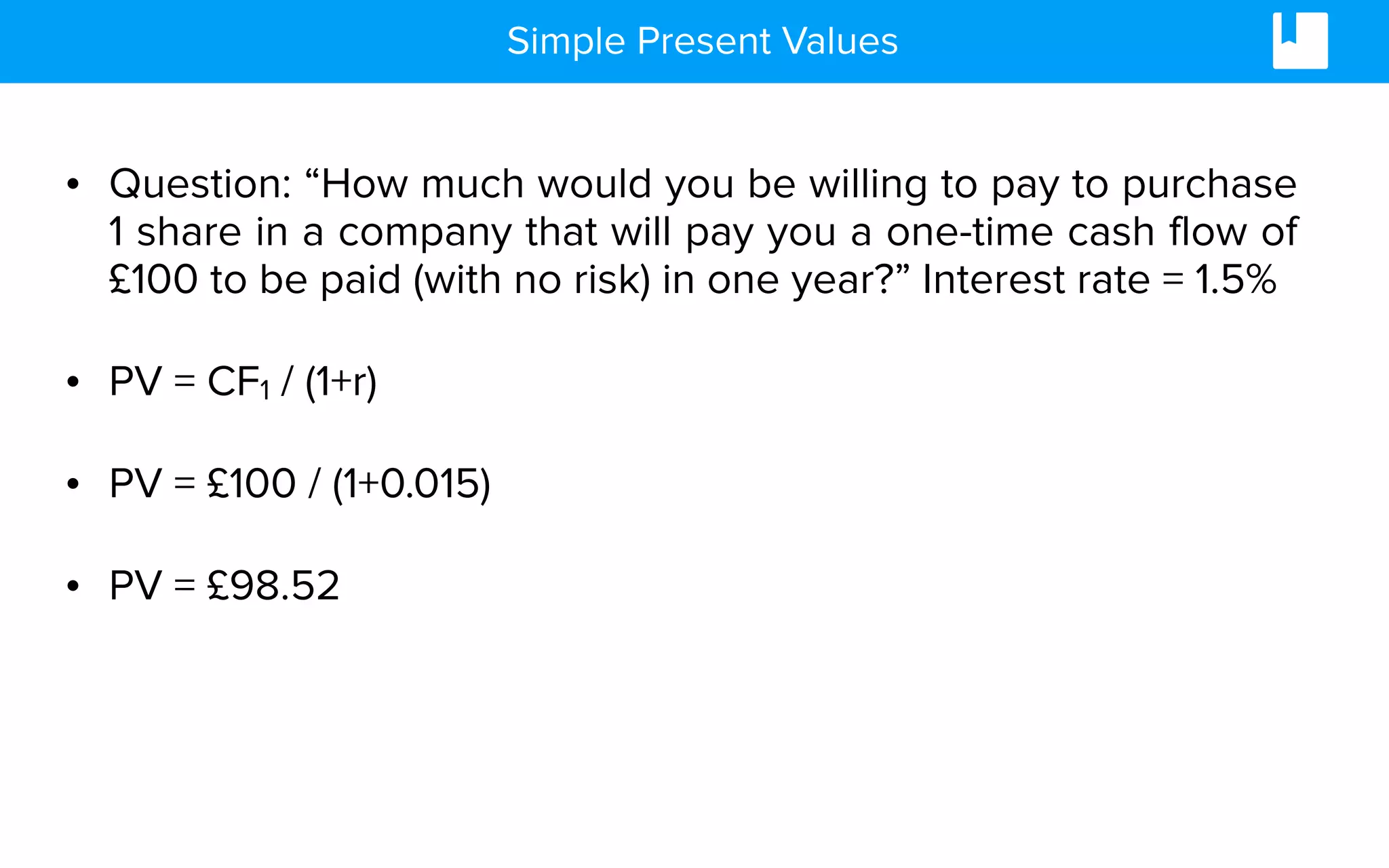 Simple Present Values
• Question: “How much would you be willing to pay to purchase
1 share in a company that will pay you a one-time cash flow of
£100 to be paid (with no risk) in one year?” Interest rate = 1.5%
• PV = CF1 / (1+r)
• PV = £100 / (1+0.015)
• PV = £98.52
 