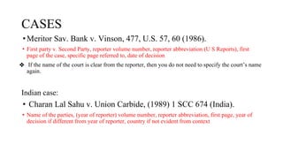 CASES
•Meritor Sav. Bank v. Vinson, 477, U.S. 57, 60 (1986).
• First party v. Second Party, reporter volume number, reporter abbreviation (U S Reports), first
page of the case, specific page referred to, date of decision
❖ If the name of the court is clear from the reporter, then you do not need to specify the court’s name
again.
Indian case:
• Charan Lal Sahu v. Union Carbide, (1989) 1 SCC 674 (India).
• Name of the parties, (year of reporter) volume number, reporter abbreviation, first page, year of
decision if different from year of reporter, country if not evident from context
 