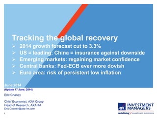 1
Eric Chaney
Chief Economist, AXA Group
Head of Research, AXA IM
Eric.Chaney@axa-im.com
June 2014
(Update 17 June, 2014)
Tracking the global recovery
 2014 growth forecast cut to 3.3%
 US = leading; China = insurance against downside
 Emerging markets: regaining market confidence
 Central banks: Fed-ECB ever more dovish
 Euro area: risk of persistent low inflation
 