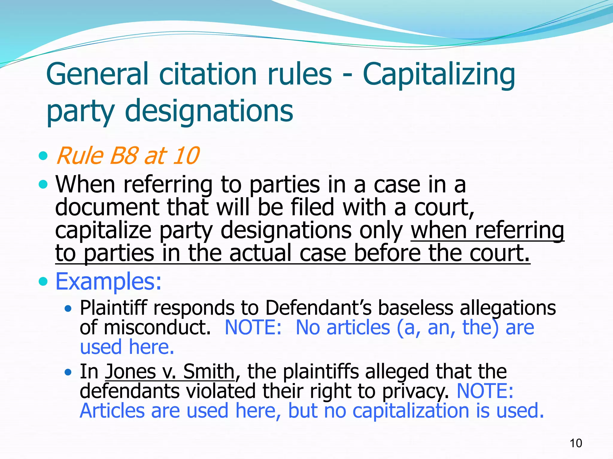 General citation rules - Capitalizing
party designations
 Rule B8 at 10
 When referring to parties in a case in a
document that will be filed with a court,
capitalize party designations only when referring
to parties in the actual case before the court.
 Examples:
 Plaintiff responds to Defendant’s baseless allegations
of misconduct. NOTE: No articles (a, an, the) are
used here.
 In Jones v. Smith, the plaintiffs alleged that the
defendants violated their right to privacy. NOTE:
Articles are used here, but no capitalization is used.
10
 