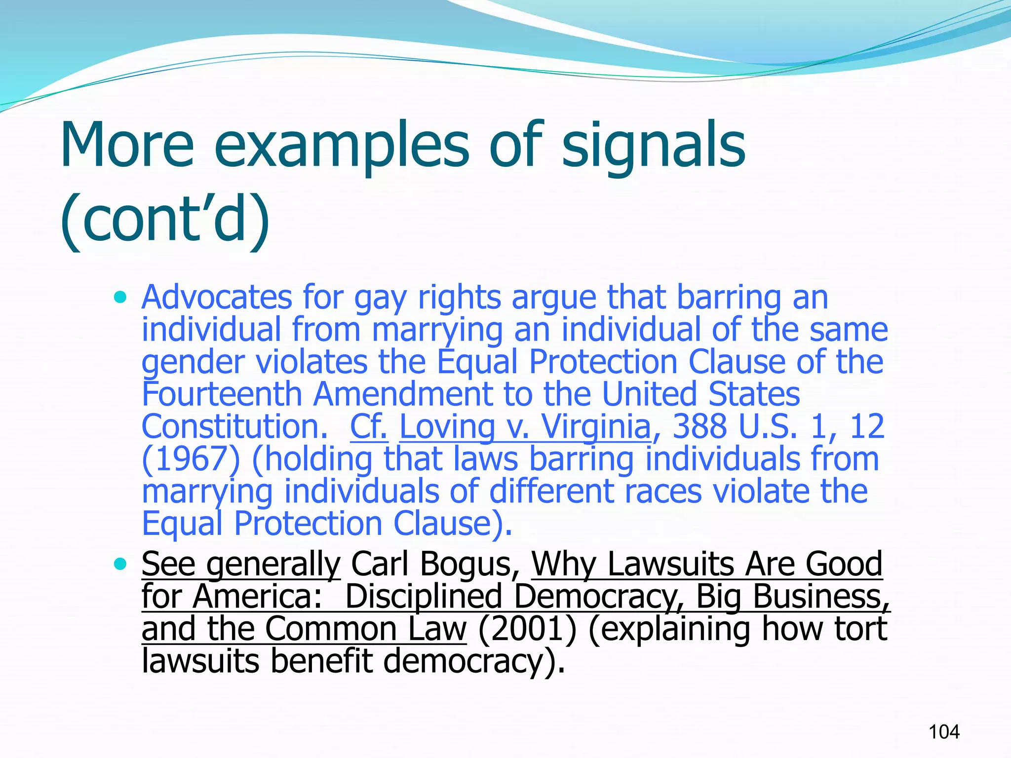 More examples of signals
(cont’d)
 Advocates for gay rights argue that barring an
individual from marrying an individual of the same
gender violates the Equal Protection Clause of the
Fourteenth Amendment to the United States
Constitution. Cf. Loving v. Virginia, 388 U.S. 1, 12
(1967) (holding that laws barring individuals from
marrying individuals of different races violate the
Equal Protection Clause).
 See generally Carl Bogus, Why Lawsuits Are Good
for America: Disciplined Democracy, Big Business,
and the Common Law (2001) (explaining how tort
lawsuits benefit democracy).
104
 