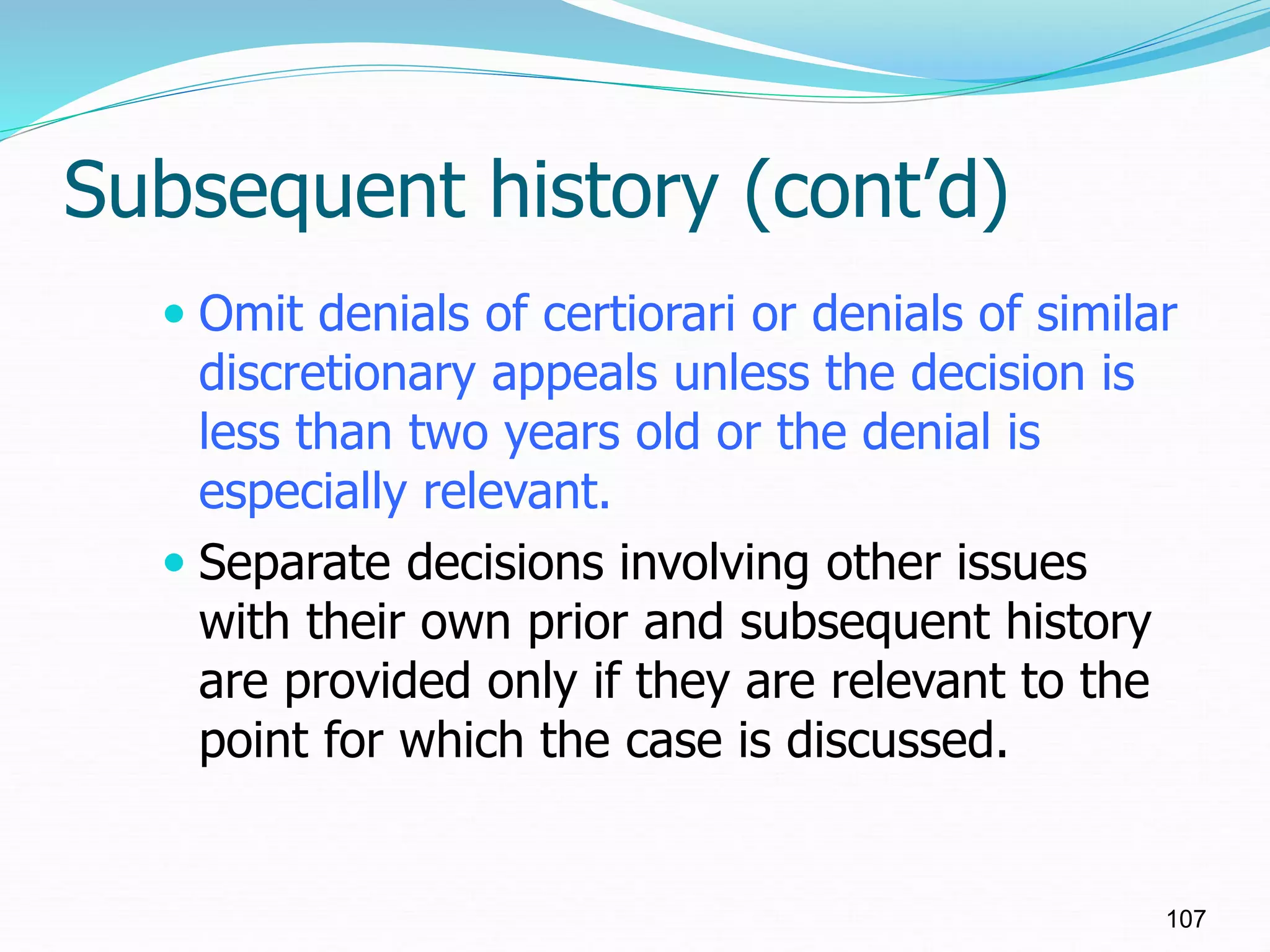 Subsequent history (cont’d)
 Omit denials of certiorari or denials of similar
discretionary appeals unless the decision is
less than two years old or the denial is
especially relevant.
 Separate decisions involving other issues
with their own prior and subsequent history
are provided only if they are relevant to the
point for which the case is discussed.
107
 