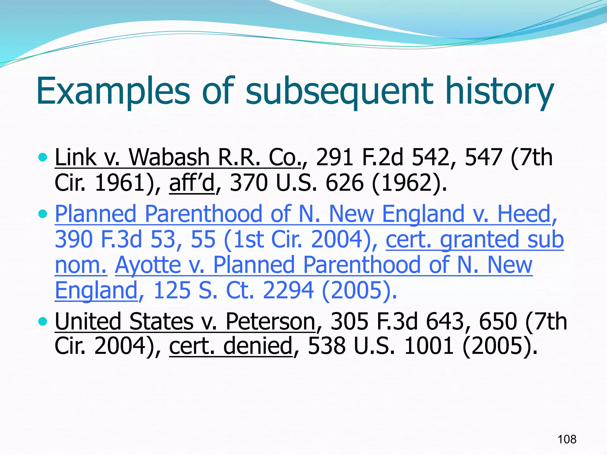 Examples of subsequent history
 Link v. Wabash R.R. Co., 291 F.2d 542, 547 (7th
Cir. 1961), aff’d, 370 U.S. 626 (1962).
 Planned Parenthood of N. New England v. Heed,
390 F.3d 53, 55 (1st Cir. 2004), cert. granted sub
nom. Ayotte v. Planned Parenthood of N. New
England, 125 S. Ct. 2294 (2005).
 United States v. Peterson, 305 F.3d 643, 650 (7th
Cir. 2004), cert. denied, 538 U.S. 1001 (2005).
108
 