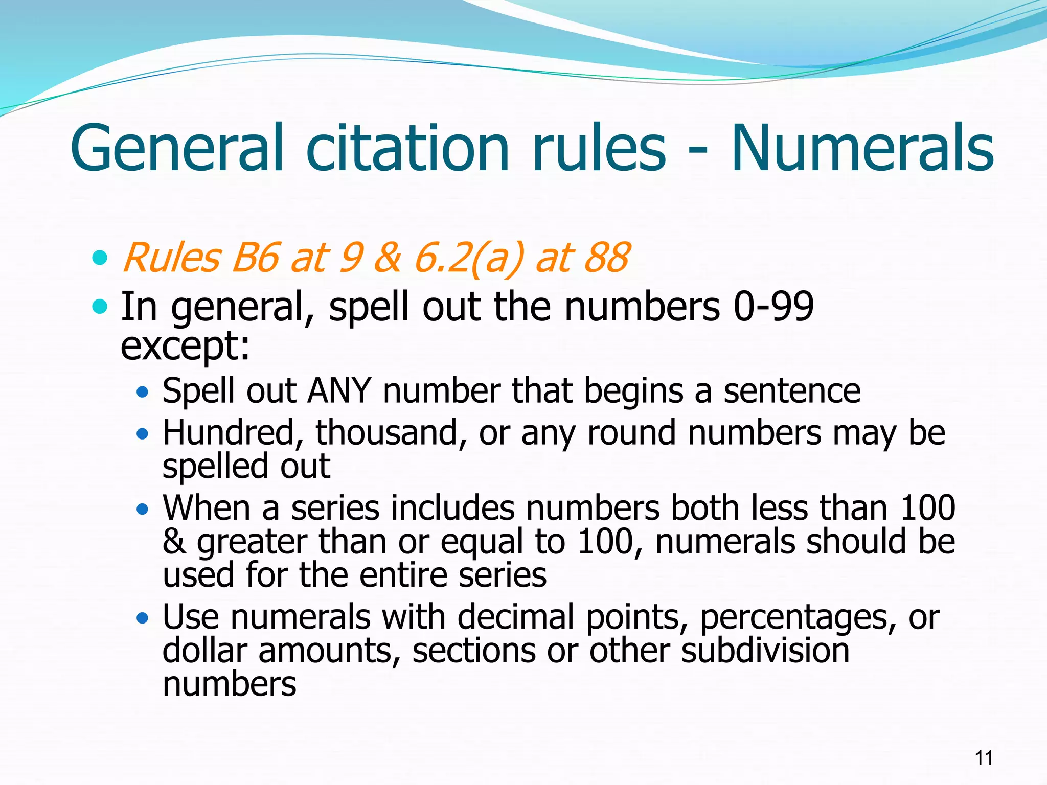 General citation rules - Numerals
 Rules B6 at 9 & 6.2(a) at 88
 In general, spell out the numbers 0-99
except:
 Spell out ANY number that begins a sentence
 Hundred, thousand, or any round numbers may be
spelled out
 When a series includes numbers both less than 100
& greater than or equal to 100, numerals should be
used for the entire series
 Use numerals with decimal points, percentages, or
dollar amounts, sections or other subdivision
numbers
11
 
