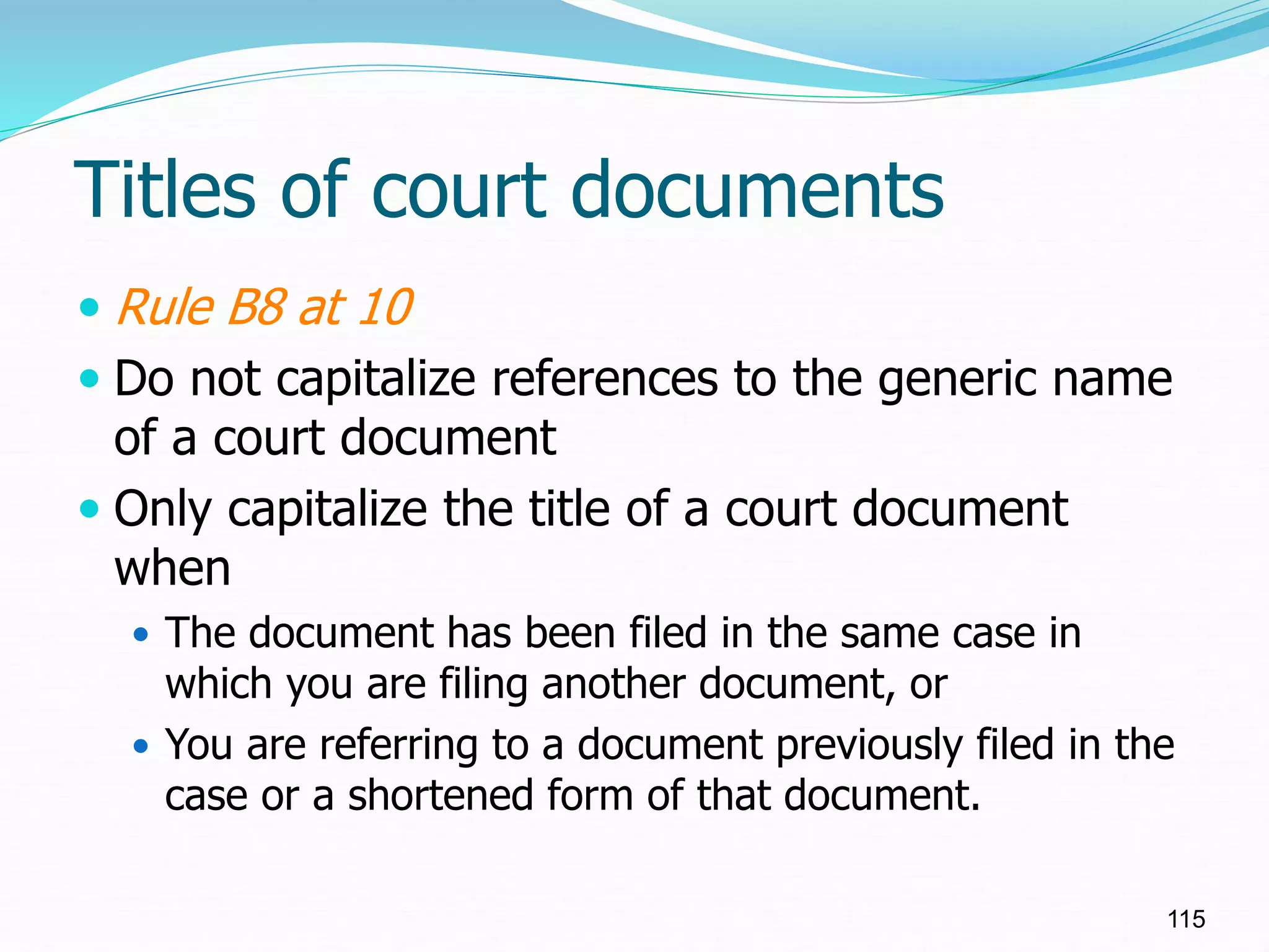 Titles of court documents
 Rule B8 at 10
 Do not capitalize references to the generic name
of a court document
 Only capitalize the title of a court document
when
 The document has been filed in the same case in
which you are filing another document, or
 You are referring to a document previously filed in the
case or a shortened form of that document.
115
 