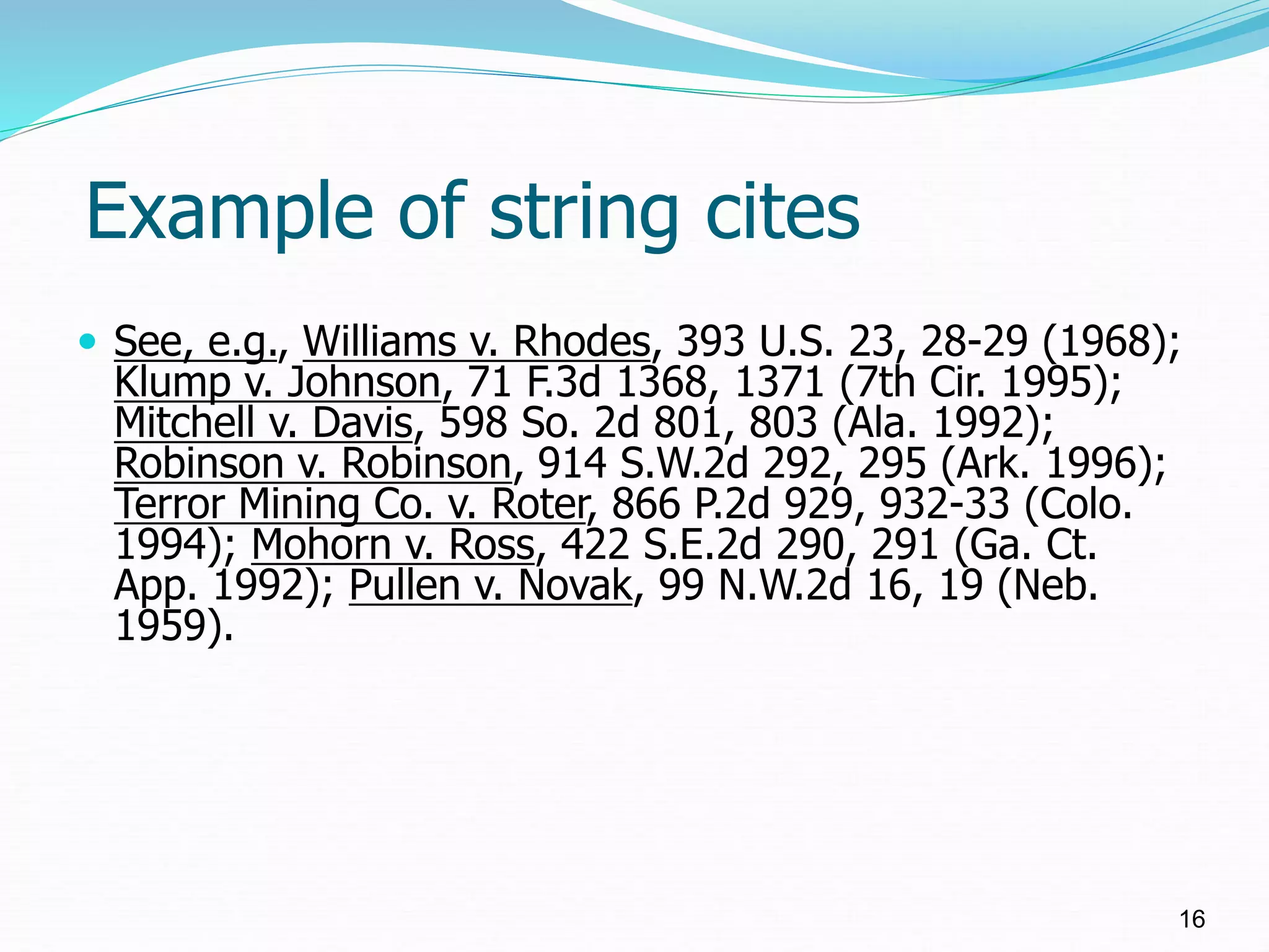 Example of string cites
 See, e.g., Williams v. Rhodes, 393 U.S. 23, 28-29 (1968);
Klump v. Johnson, 71 F.3d 1368, 1371 (7th Cir. 1995);
Mitchell v. Davis, 598 So. 2d 801, 803 (Ala. 1992);
Robinson v. Robinson, 914 S.W.2d 292, 295 (Ark. 1996);
Terror Mining Co. v. Roter, 866 P.2d 929, 932-33 (Colo.
1994); Mohorn v. Ross, 422 S.E.2d 290, 291 (Ga. Ct.
App. 1992); Pullen v. Novak, 99 N.W.2d 16, 19 (Neb.
1959).
16
 