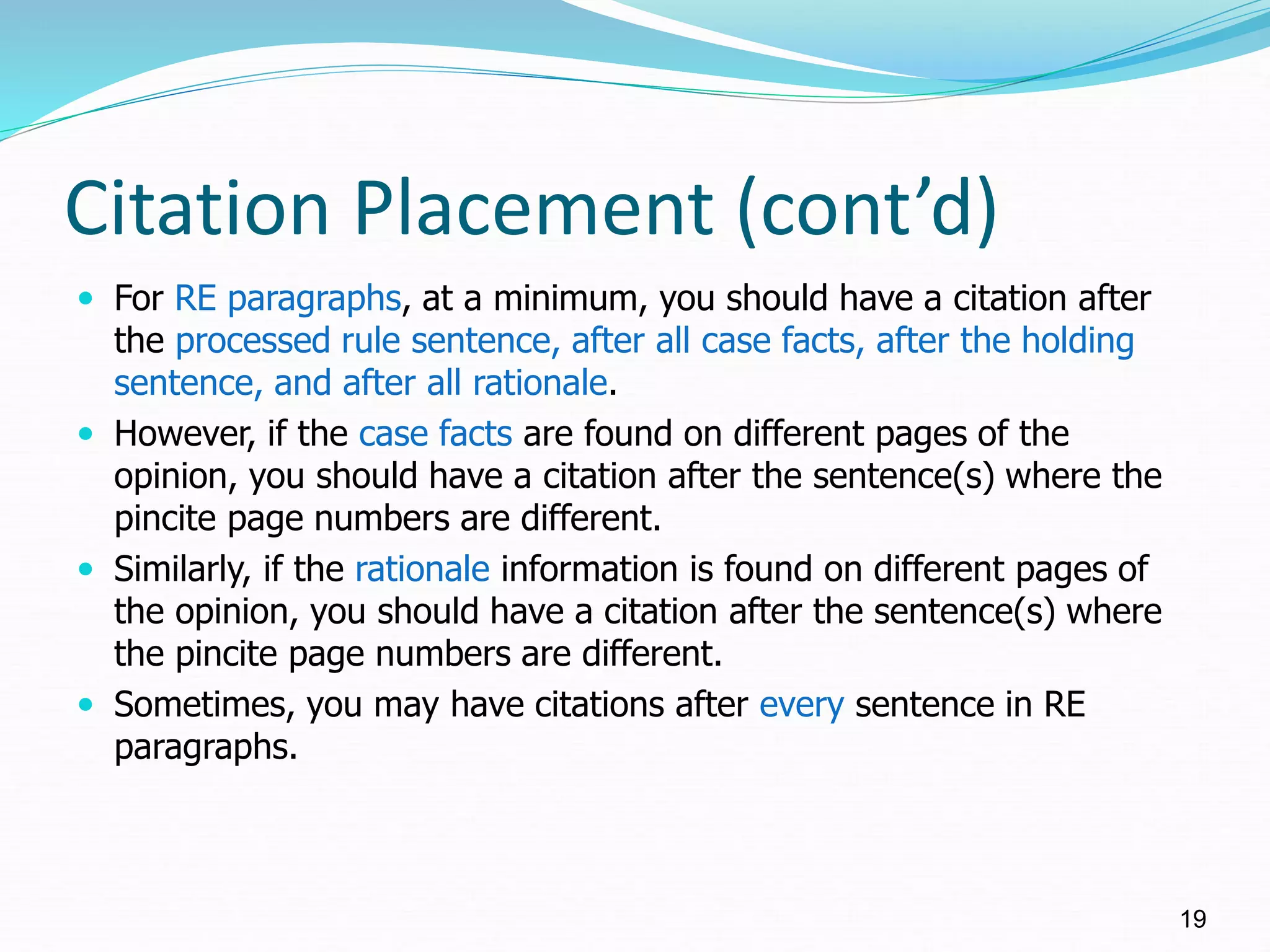 Citation Placement (cont’d)
 For RE paragraphs, at a minimum, you should have a citation after
the processed rule sentence, after all case facts, after the holding
sentence, and after all rationale.
 However, if the case facts are found on different pages of the
opinion, you should have a citation after the sentence(s) where the
pincite page numbers are different.
 Similarly, if the rationale information is found on different pages of
the opinion, you should have a citation after the sentence(s) where
the pincite page numbers are different.
 Sometimes, you may have citations after every sentence in RE
paragraphs.
19
 