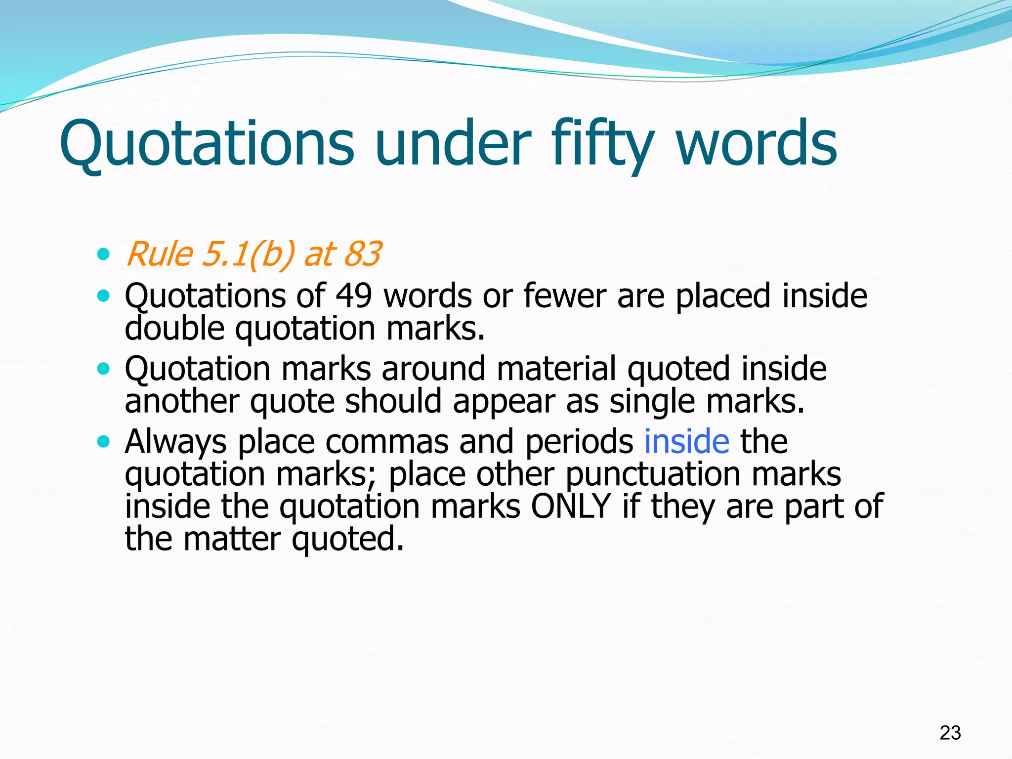 Quotations under fifty words
 Rule 5.1(b) at 83
 Quotations of 49 words or fewer are placed inside
double quotation marks.
 Quotation marks around material quoted inside
another quote should appear as single marks.
 Always place commas and periods inside the
quotation marks; place other punctuation marks
inside the quotation marks ONLY if they are part of
the matter quoted.
23
 