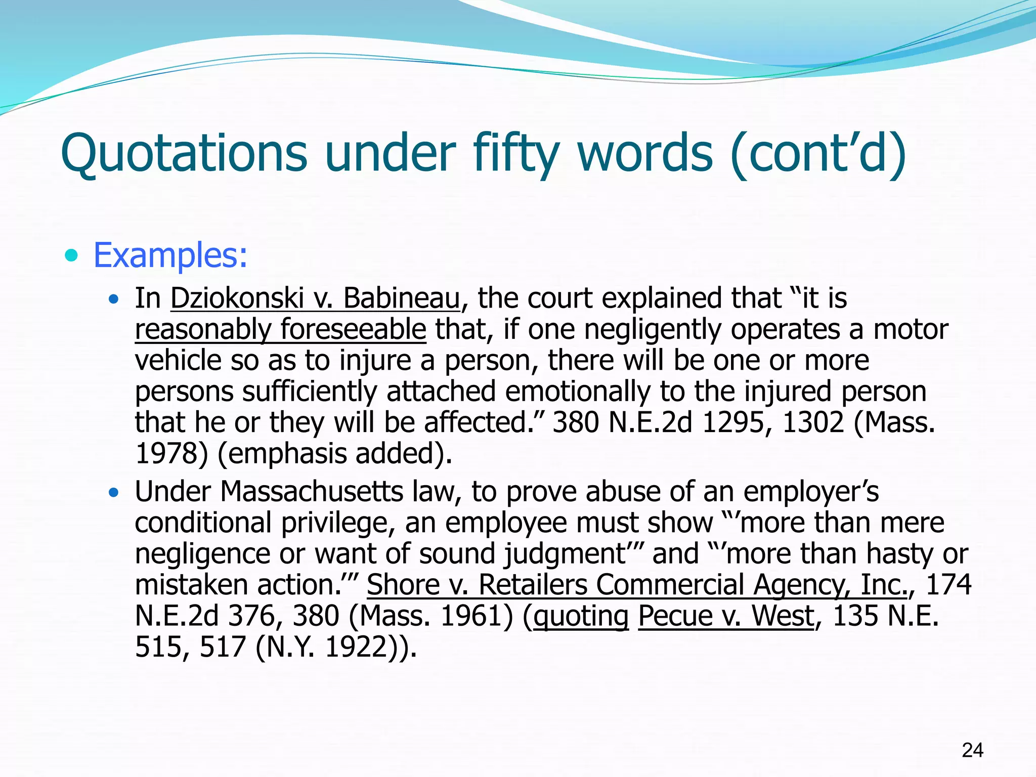 Quotations under fifty words (cont’d)
 Examples:
 In Dziokonski v. Babineau, the court explained that “it is
reasonably foreseeable that, if one negligently operates a motor
vehicle so as to injure a person, there will be one or more
persons sufficiently attached emotionally to the injured person
that he or they will be affected.” 380 N.E.2d 1295, 1302 (Mass.
1978) (emphasis added).
 Under Massachusetts law, to prove abuse of an employer’s
conditional privilege, an employee must show “’more than mere
negligence or want of sound judgment’” and “’more than hasty or
mistaken action.’” Shore v. Retailers Commercial Agency, Inc., 174
N.E.2d 376, 380 (Mass. 1961) (quoting Pecue v. West, 135 N.E.
515, 517 (N.Y. 1922)).
24
 