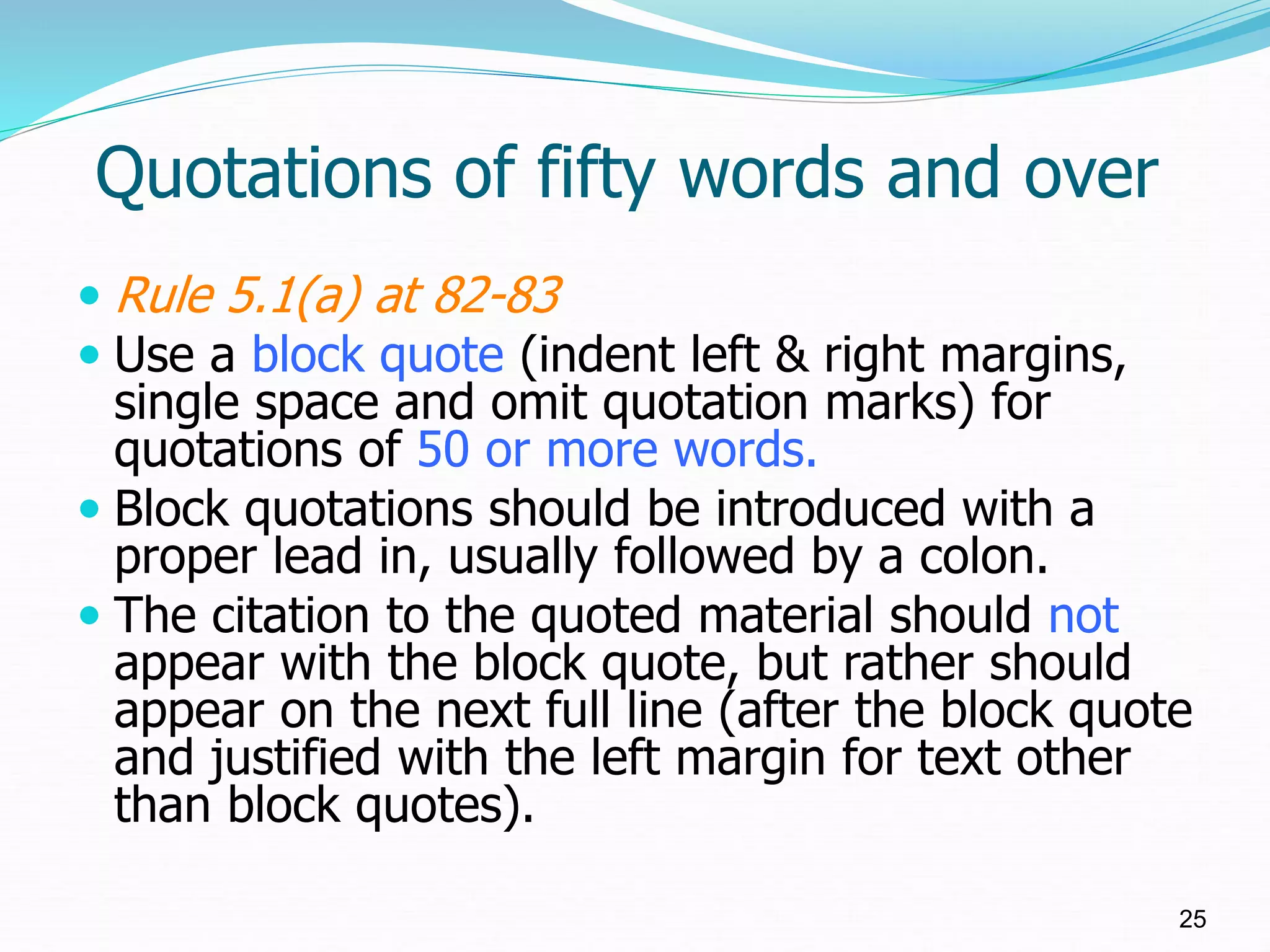 Quotations of fifty words and over
 Rule 5.1(a) at 82-83
 Use a block quote (indent left & right margins,
single space and omit quotation marks) for
quotations of 50 or more words.
 Block quotations should be introduced with a
proper lead in, usually followed by a colon.
 The citation to the quoted material should not
appear with the block quote, but rather should
appear on the next full line (after the block quote
and justified with the left margin for text other
than block quotes).
25
 