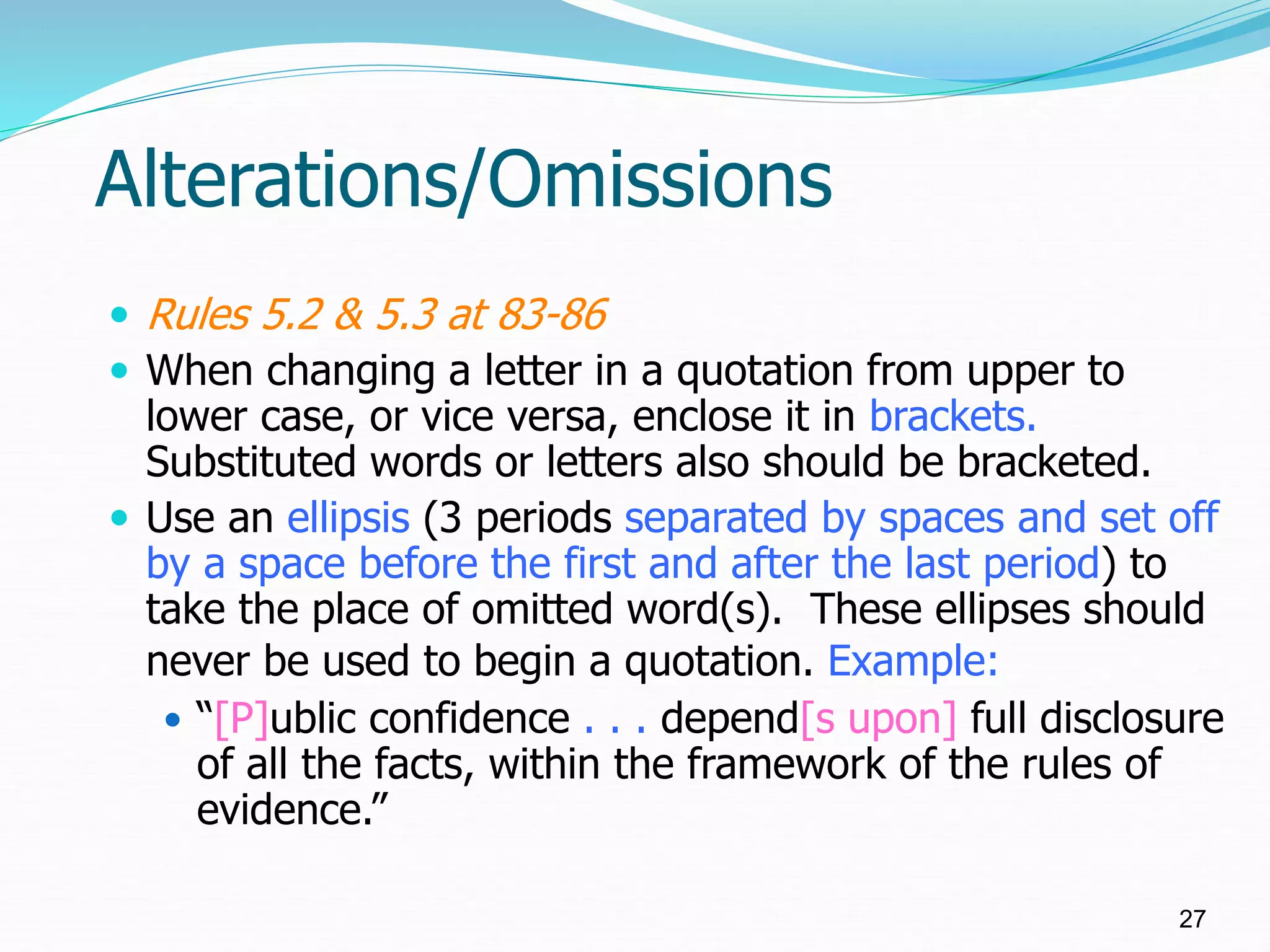 Alterations/Omissions
 Rules 5.2 & 5.3 at 83-86
 When changing a letter in a quotation from upper to
lower case, or vice versa, enclose it in brackets.
Substituted words or letters also should be bracketed.
 Use an ellipsis (3 periods separated by spaces and set off
by a space before the first and after the last period) to
take the place of omitted word(s). These ellipses should
never be used to begin a quotation. Example:
 “[P]ublic confidence . . . depend[s upon] full disclosure
of all the facts, within the framework of the rules of
evidence.”
27
 