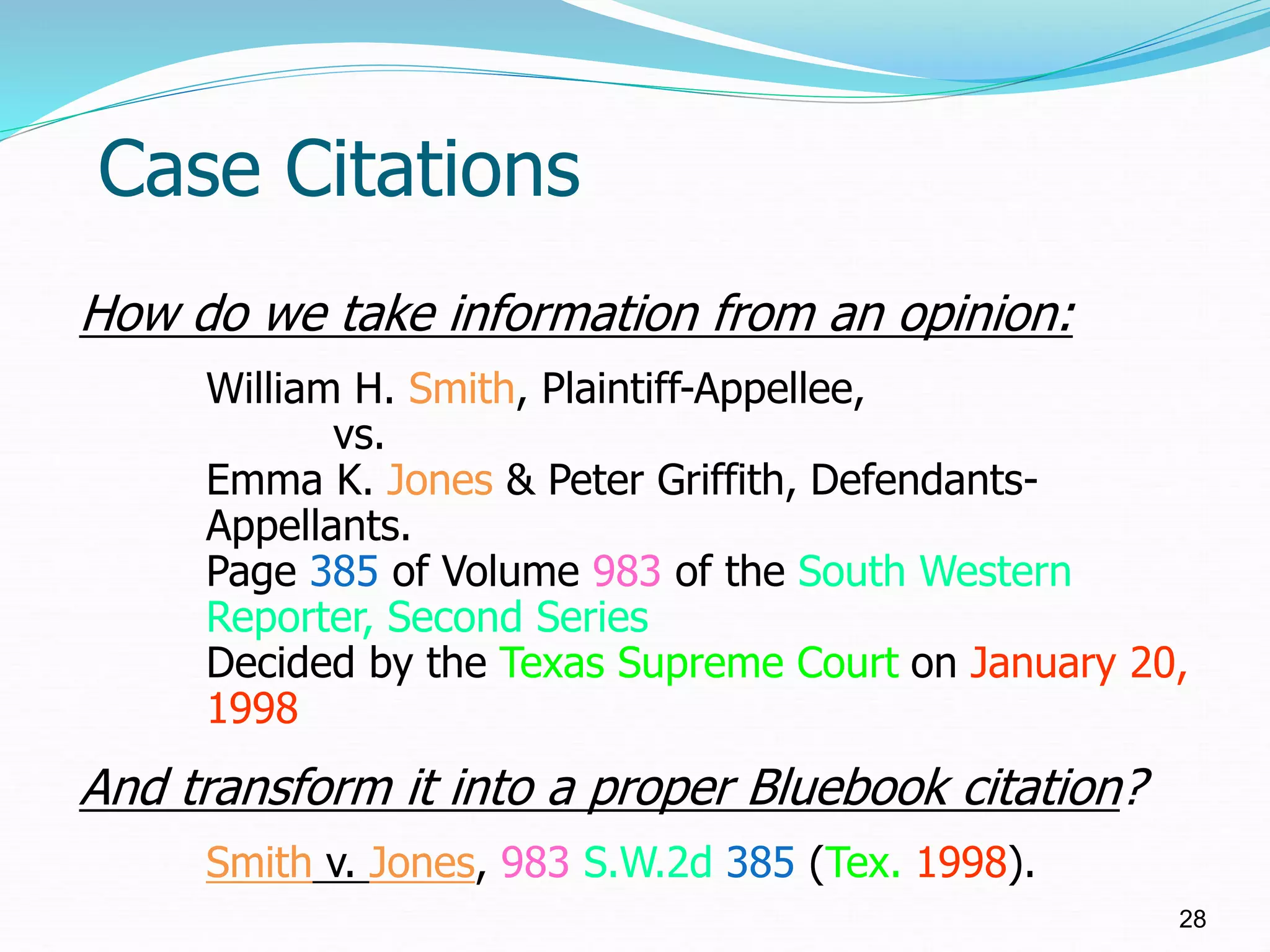 Case Citations
28
How do we take information from an opinion:
William H. Smith, Plaintiff-Appellee,
vs.
Emma K. Jones & Peter Griffith, Defendants-
Appellants.
Page 385 of Volume 983 of the South Western
Reporter, Second Series
Decided by the Texas Supreme Court on January 20,
1998
And transform it into a proper Bluebook citation?
Smith v. Jones, 983 S.W.2d 385 (Tex. 1998).
 