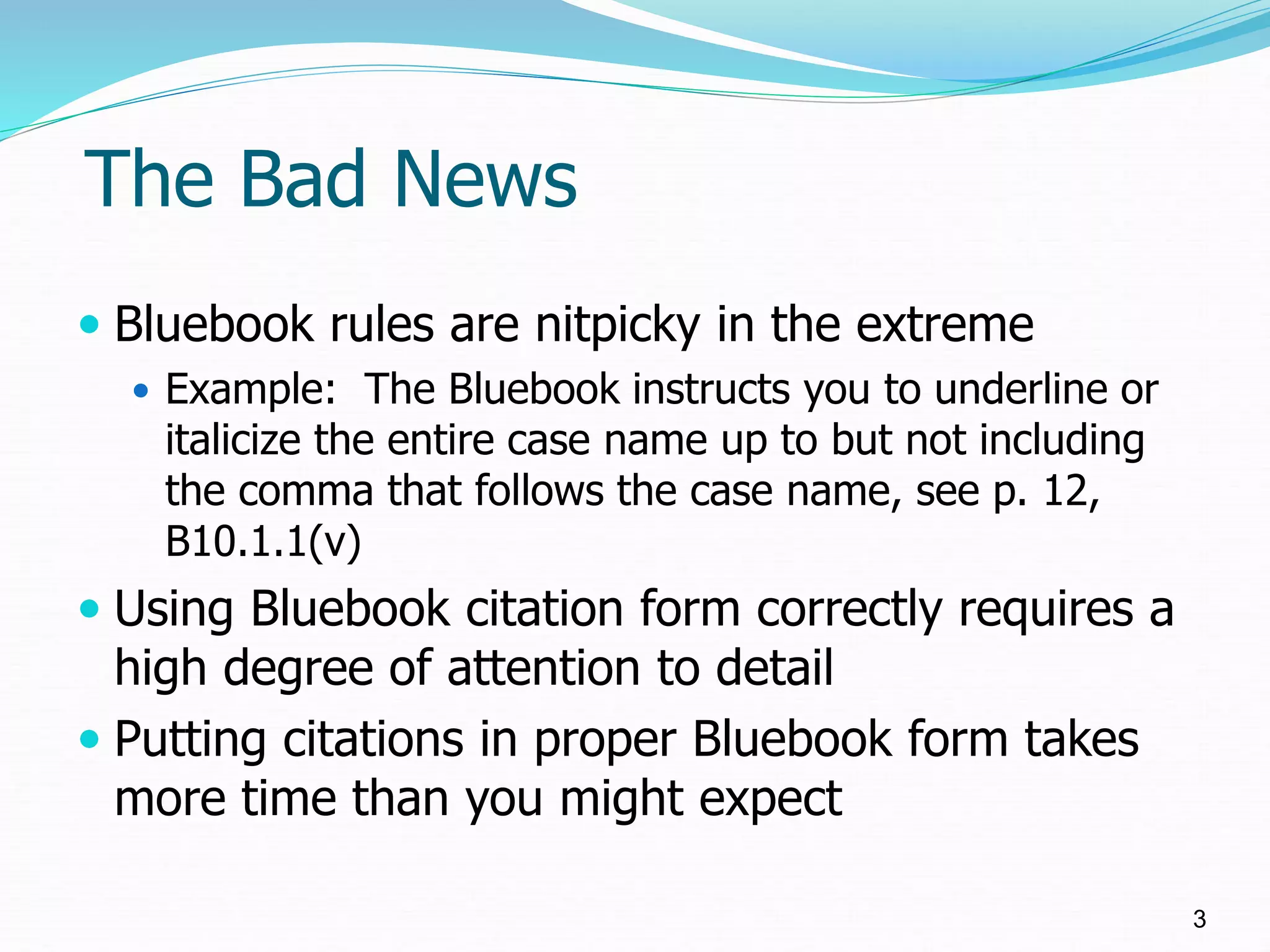 The Bad News
 Bluebook rules are nitpicky in the extreme
 Example: The Bluebook instructs you to underline or
italicize the entire case name up to but not including
the comma that follows the case name, see p. 12,
B10.1.1(v)
 Using Bluebook citation form correctly requires a
high degree of attention to detail
 Putting citations in proper Bluebook form takes
more time than you might expect
3
 