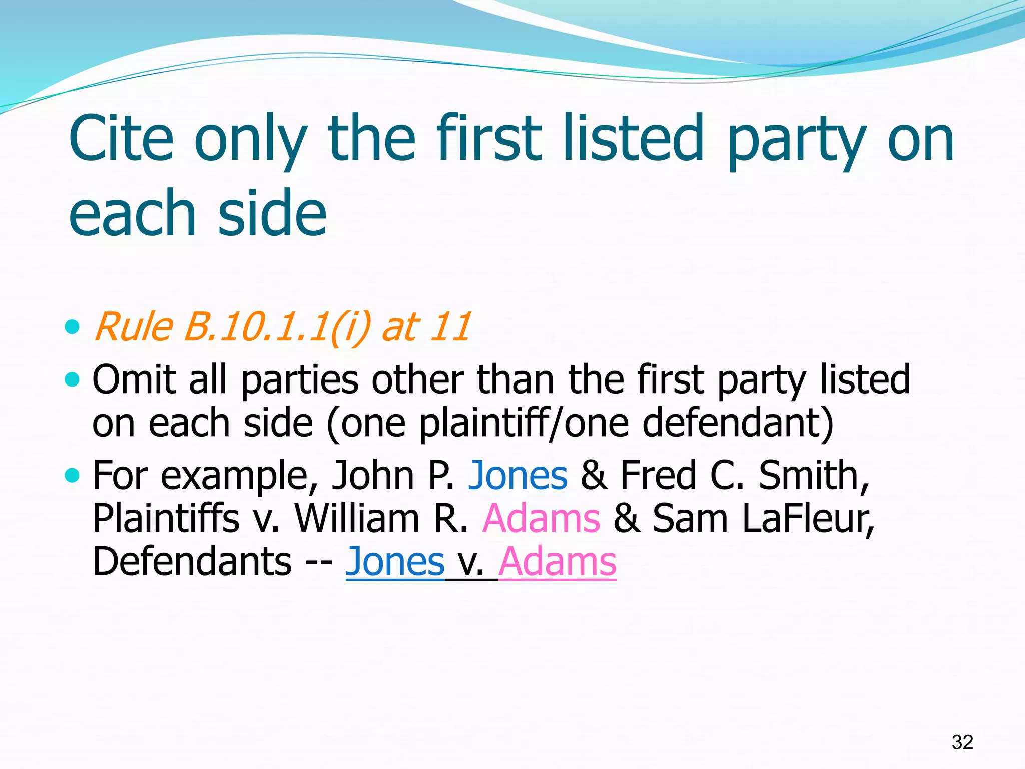 Cite only the first listed party on
each side
 Rule B.10.1.1(i) at 11
 Omit all parties other than the first party listed
on each side (one plaintiff/one defendant)
 For example, John P. Jones & Fred C. Smith,
Plaintiffs v. William R. Adams & Sam LaFleur,
Defendants -- Jones v. Adams
32
 