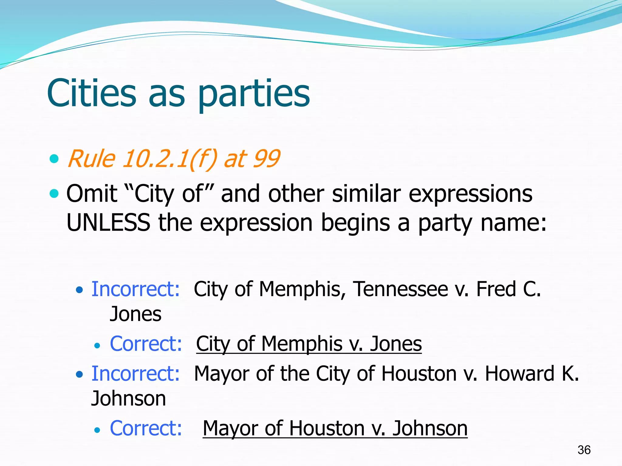 Cities as parties
 Rule 10.2.1(f) at 99
 Omit “City of” and other similar expressions
UNLESS the expression begins a party name:
 Incorrect: City of Memphis, Tennessee v. Fred C.
Jones
 Correct: City of Memphis v. Jones
 Incorrect: Mayor of the City of Houston v. Howard K.
Johnson
 Correct: Mayor of Houston v. Johnson
36
 