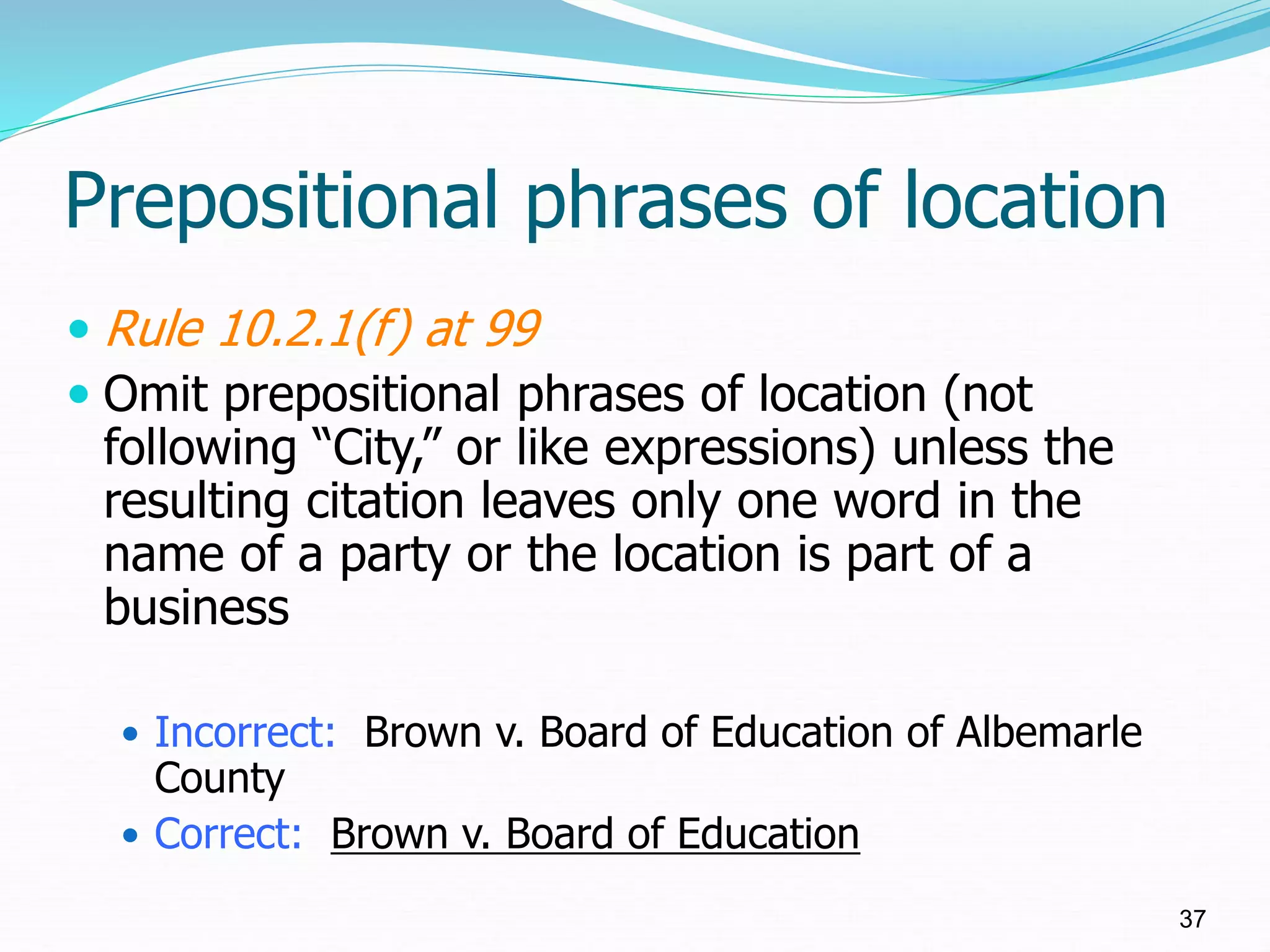 Prepositional phrases of location
 Rule 10.2.1(f) at 99
 Omit prepositional phrases of location (not
following “City,” or like expressions) unless the
resulting citation leaves only one word in the
name of a party or the location is part of a
business
 Incorrect: Brown v. Board of Education of Albemarle
County
 Correct: Brown v. Board of Education
37
 