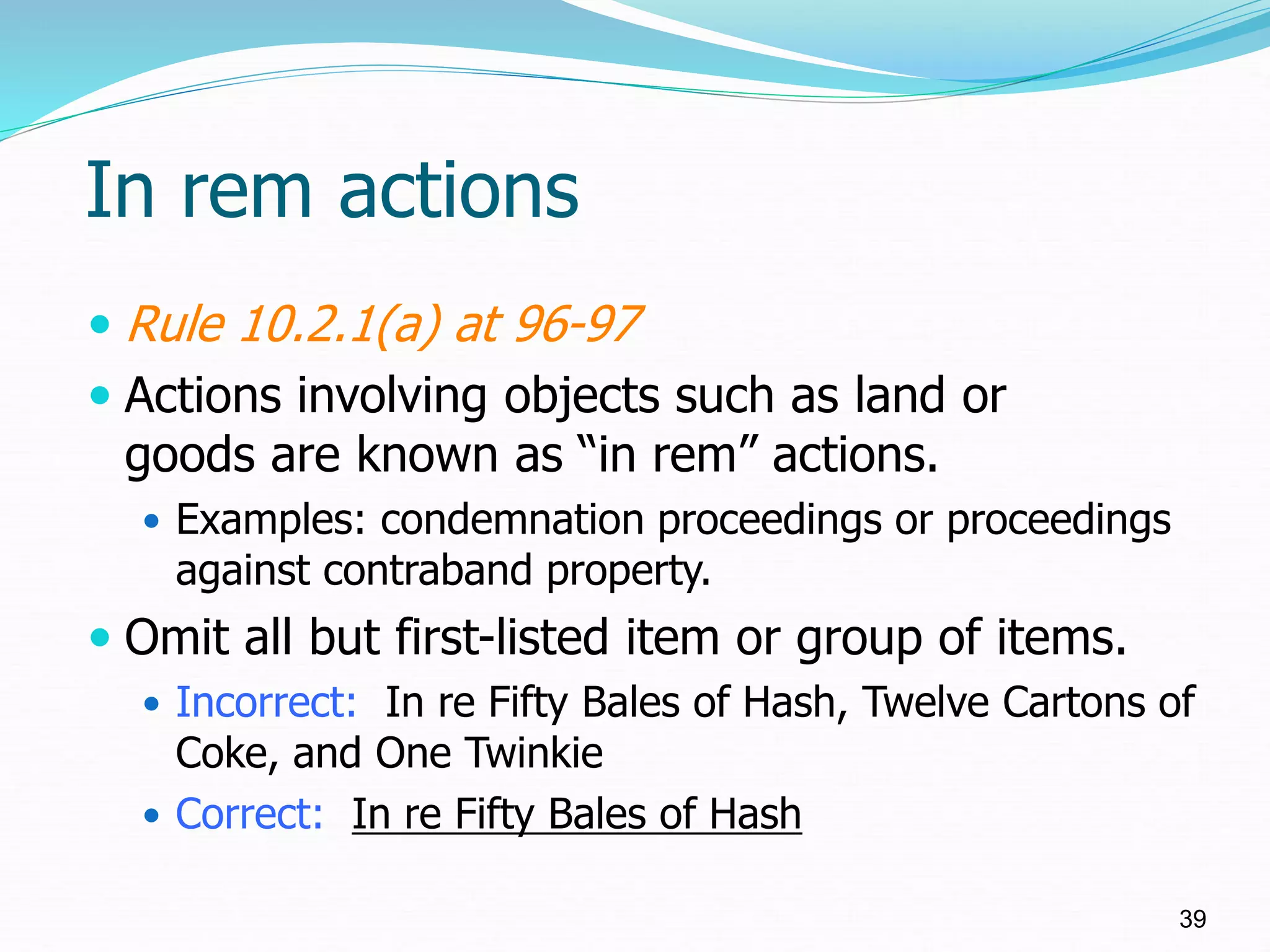 In rem actions
 Rule 10.2.1(a) at 96-97
 Actions involving objects such as land or
goods are known as “in rem” actions.
 Examples: condemnation proceedings or proceedings
against contraband property.
 Omit all but first-listed item or group of items.
 Incorrect: In re Fifty Bales of Hash, Twelve Cartons of
Coke, and One Twinkie
 Correct: In re Fifty Bales of Hash
39
 