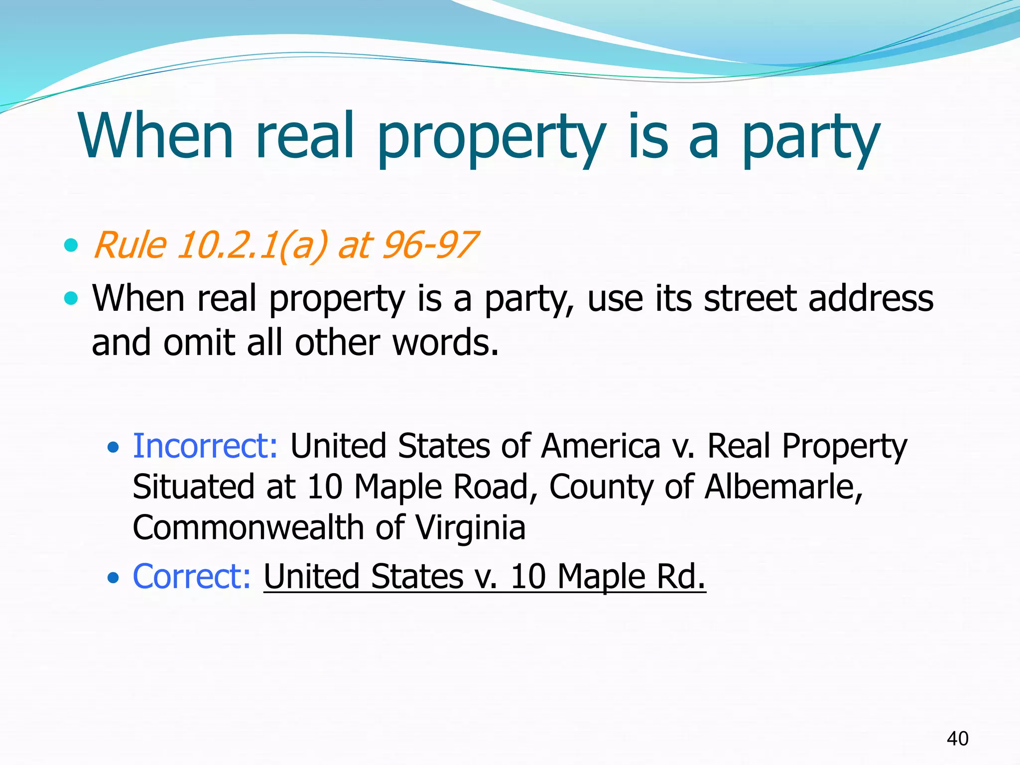When real property is a party
 Rule 10.2.1(a) at 96-97
 When real property is a party, use its street address
and omit all other words.
 Incorrect: United States of America v. Real Property
Situated at 10 Maple Road, County of Albemarle,
Commonwealth of Virginia
 Correct: United States v. 10 Maple Rd.
40
 