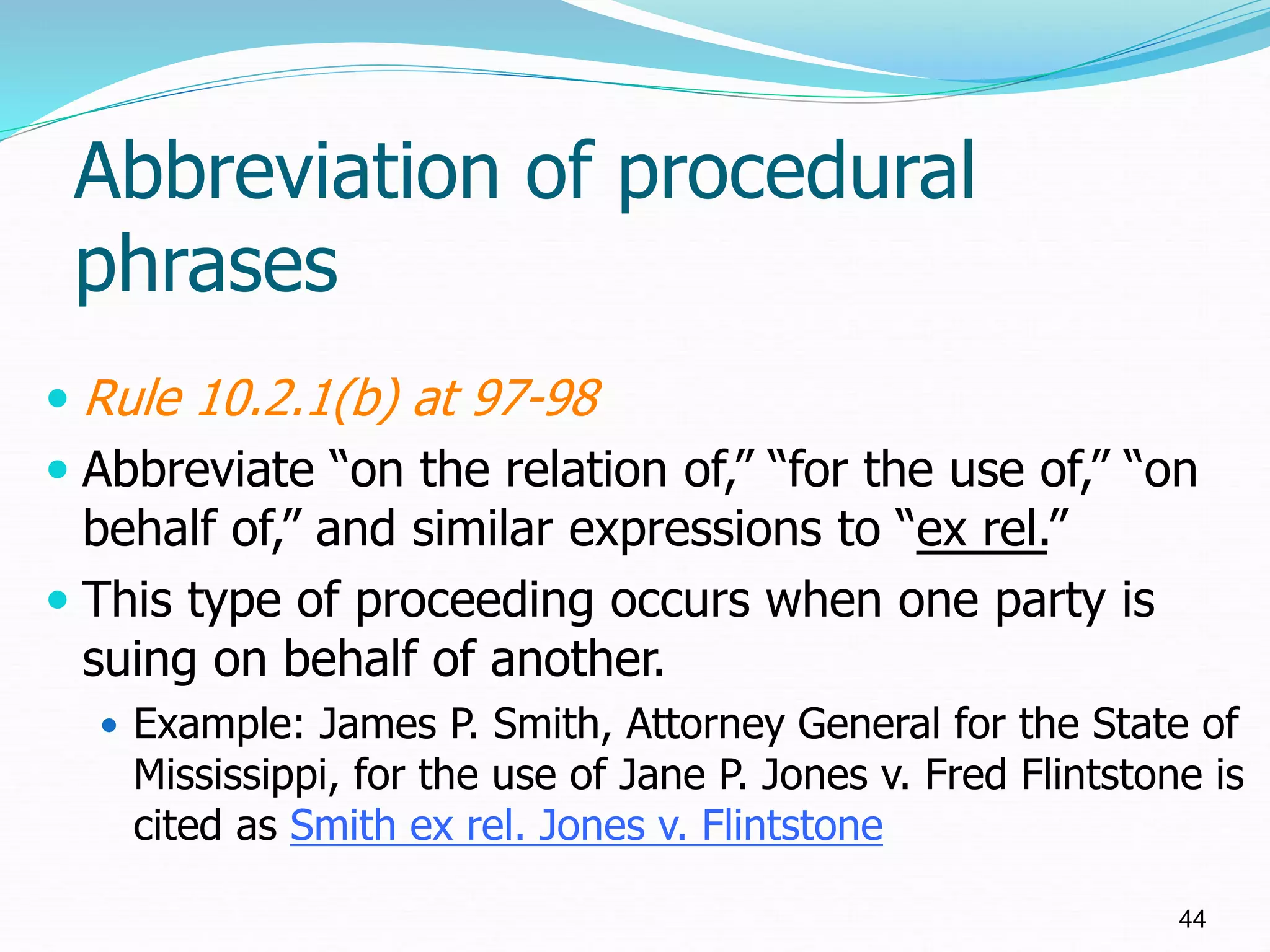 Abbreviation of procedural
phrases
 Rule 10.2.1(b) at 97-98
 Abbreviate “on the relation of,” “for the use of,” “on
behalf of,” and similar expressions to “ex rel.”
 This type of proceeding occurs when one party is
suing on behalf of another.
 Example: James P. Smith, Attorney General for the State of
Mississippi, for the use of Jane P. Jones v. Fred Flintstone is
cited as Smith ex rel. Jones v. Flintstone
44
 
