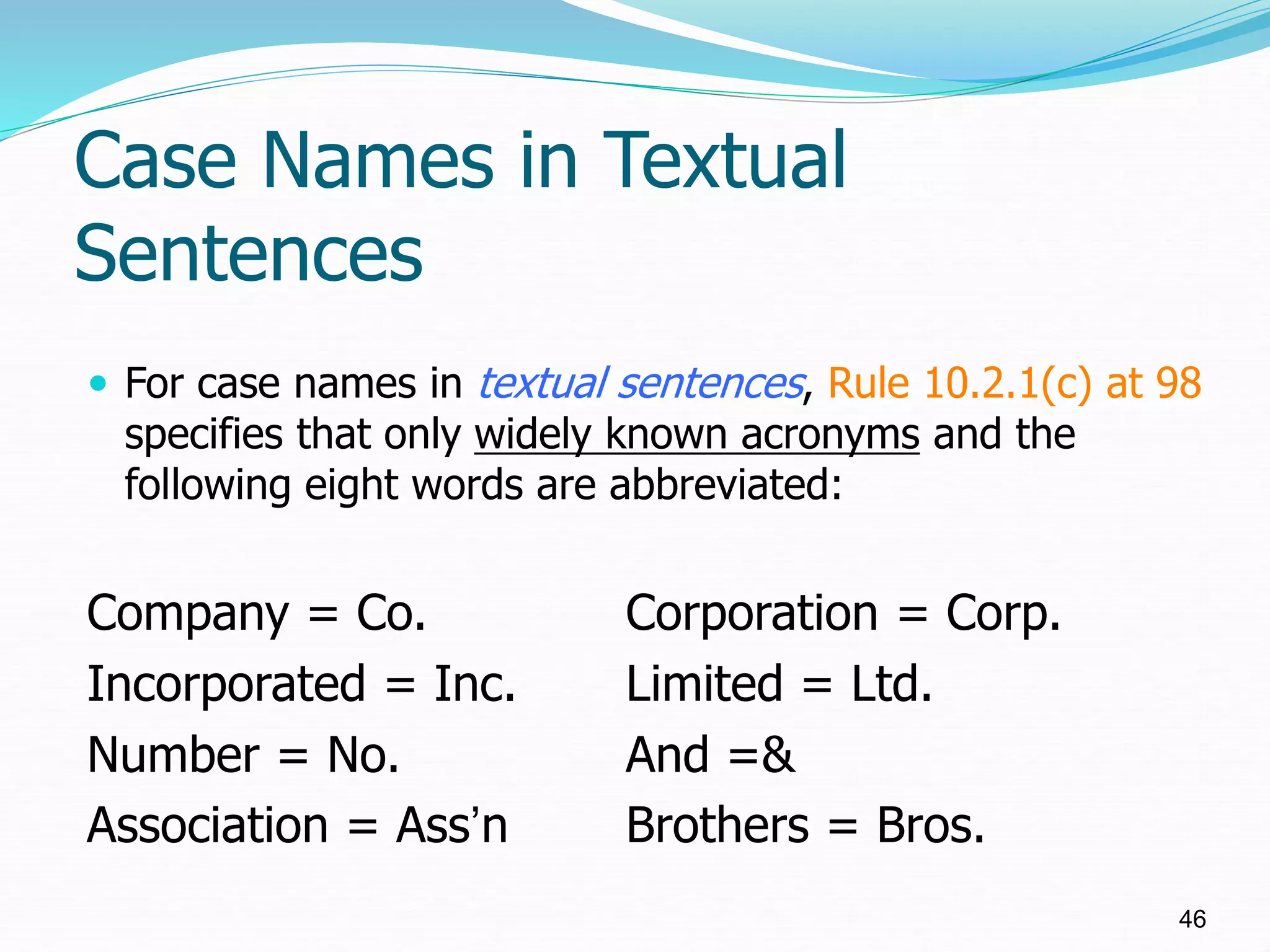 Case Names in Textual
Sentences
 For case names in textual sentences, Rule 10.2.1(c) at 98
specifies that only widely known acronyms and the
following eight words are abbreviated:
Company = Co. Corporation = Corp.
Incorporated = Inc. Limited = Ltd.
Number = No. And =&
Association = Ass’n Brothers = Bros.
46
 