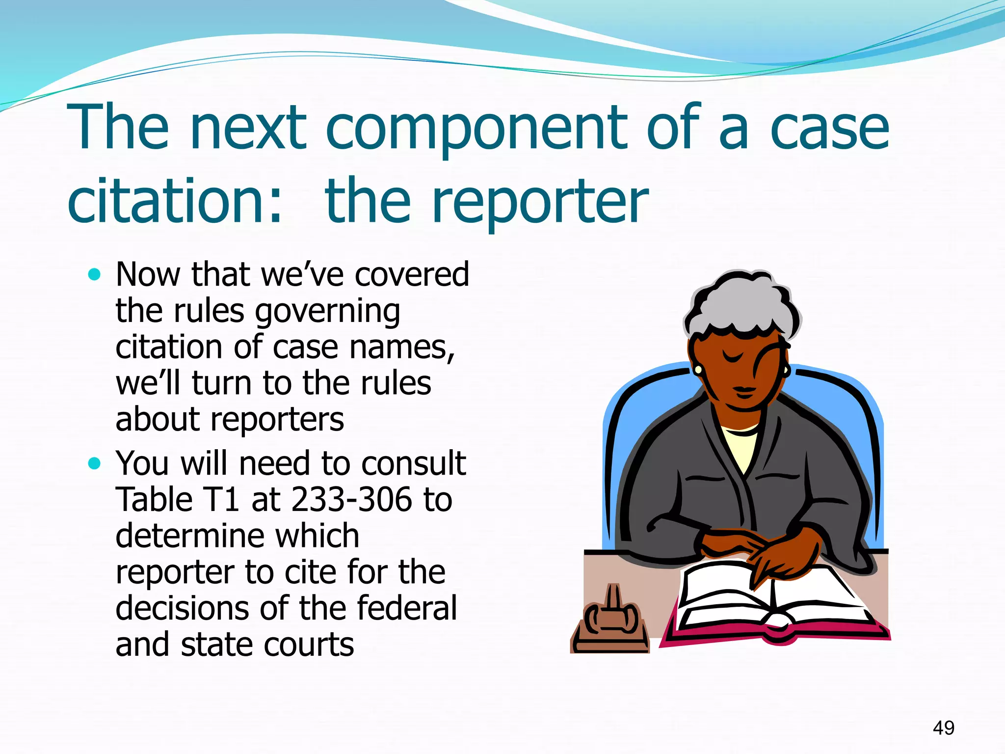 The next component of a case
citation: the reporter
 Now that we’ve covered
the rules governing
citation of case names,
we’ll turn to the rules
about reporters
 You will need to consult
Table T1 at 233-306 to
determine which
reporter to cite for the
decisions of the federal
and state courts
49
 