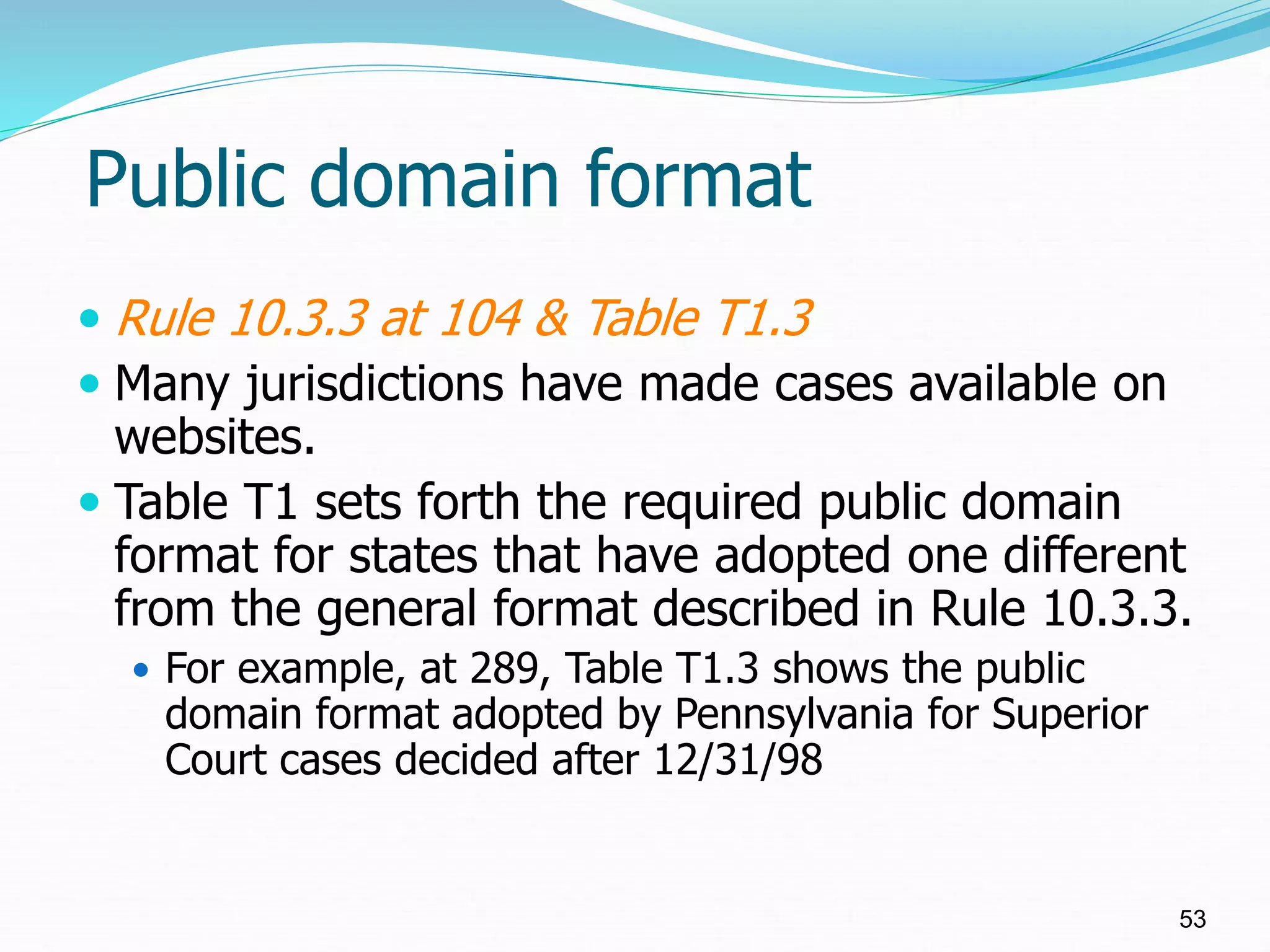 Public domain format
 Rule 10.3.3 at 104 & Table T1.3
 Many jurisdictions have made cases available on
websites.
 Table T1 sets forth the required public domain
format for states that have adopted one different
from the general format described in Rule 10.3.3.
 For example, at 289, Table T1.3 shows the public
domain format adopted by Pennsylvania for Superior
Court cases decided after 12/31/98
53
 