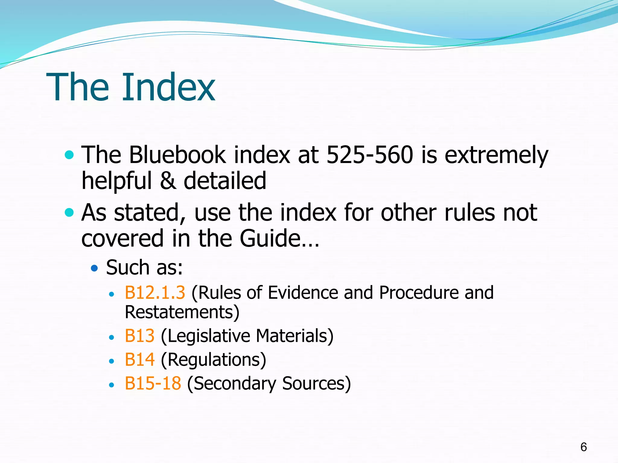 The Index
 The Bluebook index at 525-560 is extremely
helpful & detailed
 As stated, use the index for other rules not
covered in the Guide…
 Such as:
 B12.1.3 (Rules of Evidence and Procedure and
Restatements)
 B13 (Legislative Materials)
 B14 (Regulations)
 B15-18 (Secondary Sources)
6
 