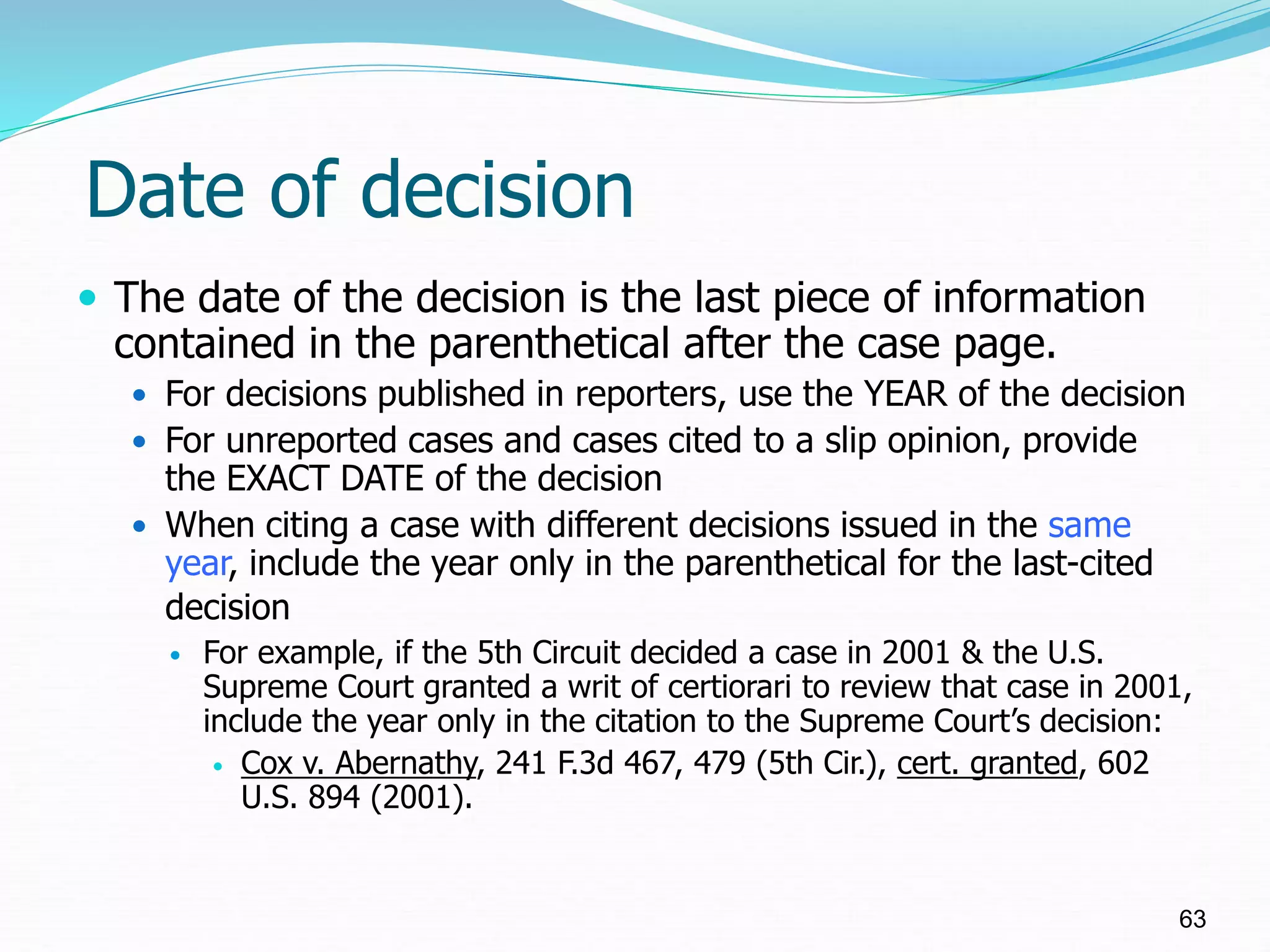 Date of decision
 The date of the decision is the last piece of information
contained in the parenthetical after the case page.
 For decisions published in reporters, use the YEAR of the decision
 For unreported cases and cases cited to a slip opinion, provide
the EXACT DATE of the decision
 When citing a case with different decisions issued in the same
year, include the year only in the parenthetical for the last-cited
decision
 For example, if the 5th Circuit decided a case in 2001 & the U.S.
Supreme Court granted a writ of certiorari to review that case in 2001,
include the year only in the citation to the Supreme Court’s decision:
 Cox v. Abernathy, 241 F.3d 467, 479 (5th Cir.), cert. granted, 602
U.S. 894 (2001).
63
 