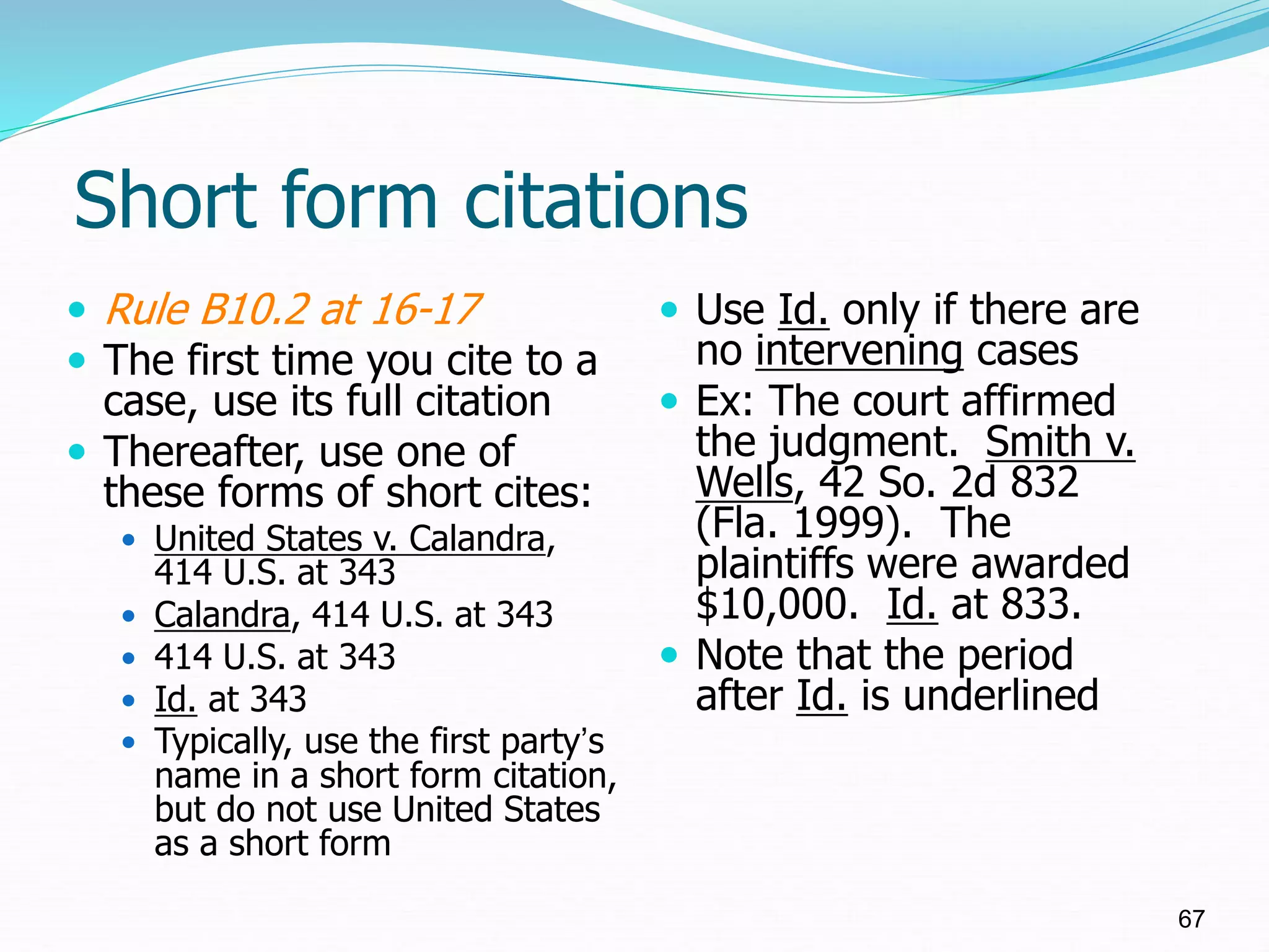 Short form citations
 Rule B10.2 at 16-17
 The first time you cite to a
case, use its full citation
 Thereafter, use one of
these forms of short cites:
 United States v. Calandra,
414 U.S. at 343
 Calandra, 414 U.S. at 343
 414 U.S. at 343
 Id. at 343
 Typically, use the first party’s
name in a short form citation,
but do not use United States
as a short form
 Use Id. only if there are
no intervening cases
 Ex: The court affirmed
the judgment. Smith v.
Wells, 42 So. 2d 832
(Fla. 1999). The
plaintiffs were awarded
$10,000. Id. at 833.
 Note that the period
after Id. is underlined
67
 