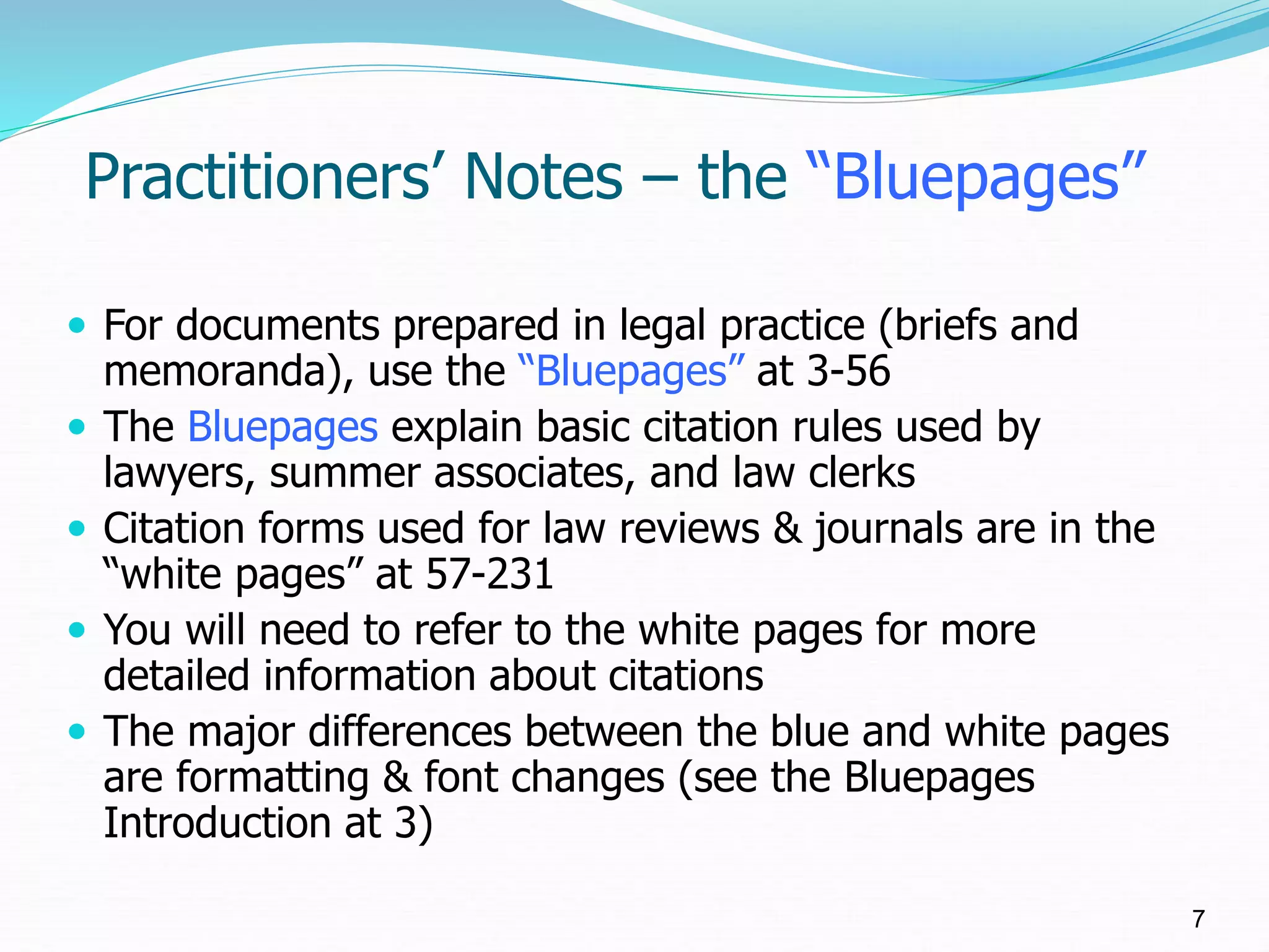 Practitioners’ Notes – the “Bluepages”
 For documents prepared in legal practice (briefs and
memoranda), use the “Bluepages” at 3-56
 The Bluepages explain basic citation rules used by
lawyers, summer associates, and law clerks
 Citation forms used for law reviews & journals are in the
“white pages” at 57-231
 You will need to refer to the white pages for more
detailed information about citations
 The major differences between the blue and white pages
are formatting & font changes (see the Bluepages
Introduction at 3)
7
 