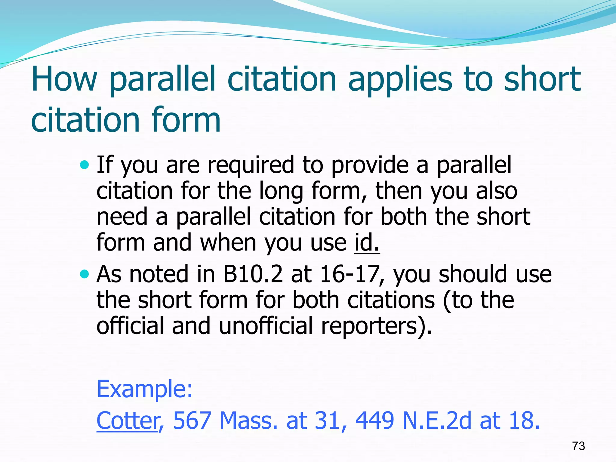 How parallel citation applies to short
citation form
 If you are required to provide a parallel
citation for the long form, then you also
need a parallel citation for both the short
form and when you use id.
 As noted in B10.2 at 16-17, you should use
the short form for both citations (to the
official and unofficial reporters).
Example:
Cotter, 567 Mass. at 31, 449 N.E.2d at 18.
73
 