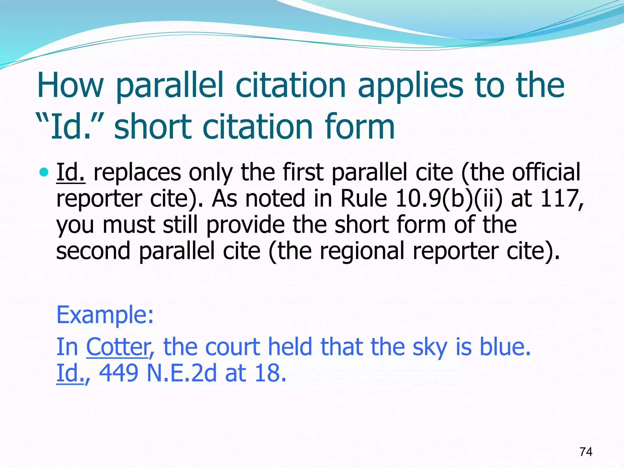 How parallel citation applies to the
“Id.” short citation form
 Id. replaces only the first parallel cite (the official
reporter cite). As noted in Rule 10.9(b)(ii) at 117,
you must still provide the short form of the
second parallel cite (the regional reporter cite).
Example:
In Cotter, the court held that the sky is blue.
Id., 449 N.E.2d at 18.
74
 