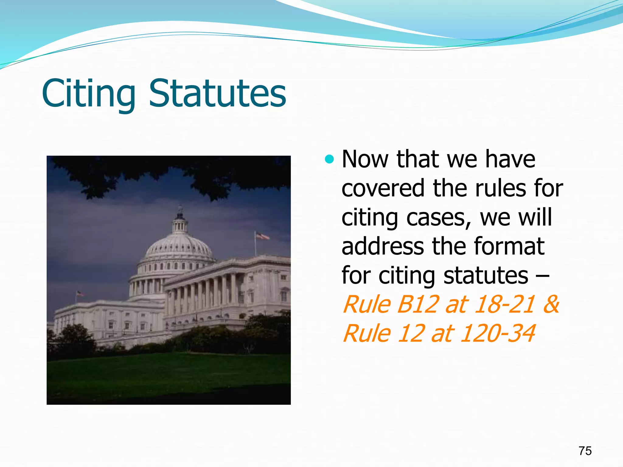 Citing Statutes
 Now that we have
covered the rules for
citing cases, we will
address the format
for citing statutes –
Rule B12 at 18-21 &
Rule 12 at 120-34
75
 