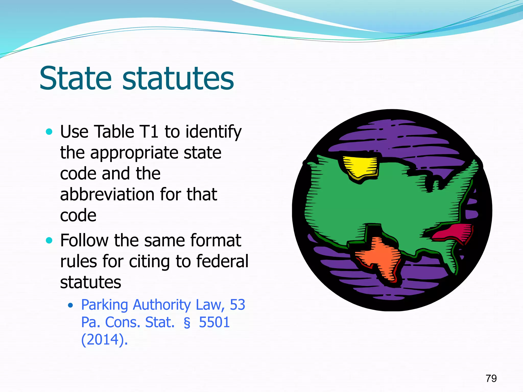 State statutes
 Use Table T1 to identify
the appropriate state
code and the
abbreviation for that
code
 Follow the same format
rules for citing to federal
statutes
 Parking Authority Law, 53
Pa. Cons. Stat. § 5501
(2014).
79
 