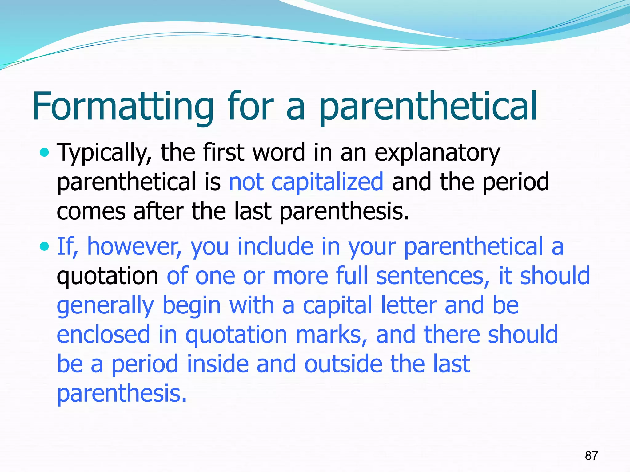 Formatting for a parenthetical
 Typically, the first word in an explanatory
parenthetical is not capitalized and the period
comes after the last parenthesis.
 If, however, you include in your parenthetical a
quotation of one or more full sentences, it should
generally begin with a capital letter and be
enclosed in quotation marks, and there should
be a period inside and outside the last
parenthesis.
87
 