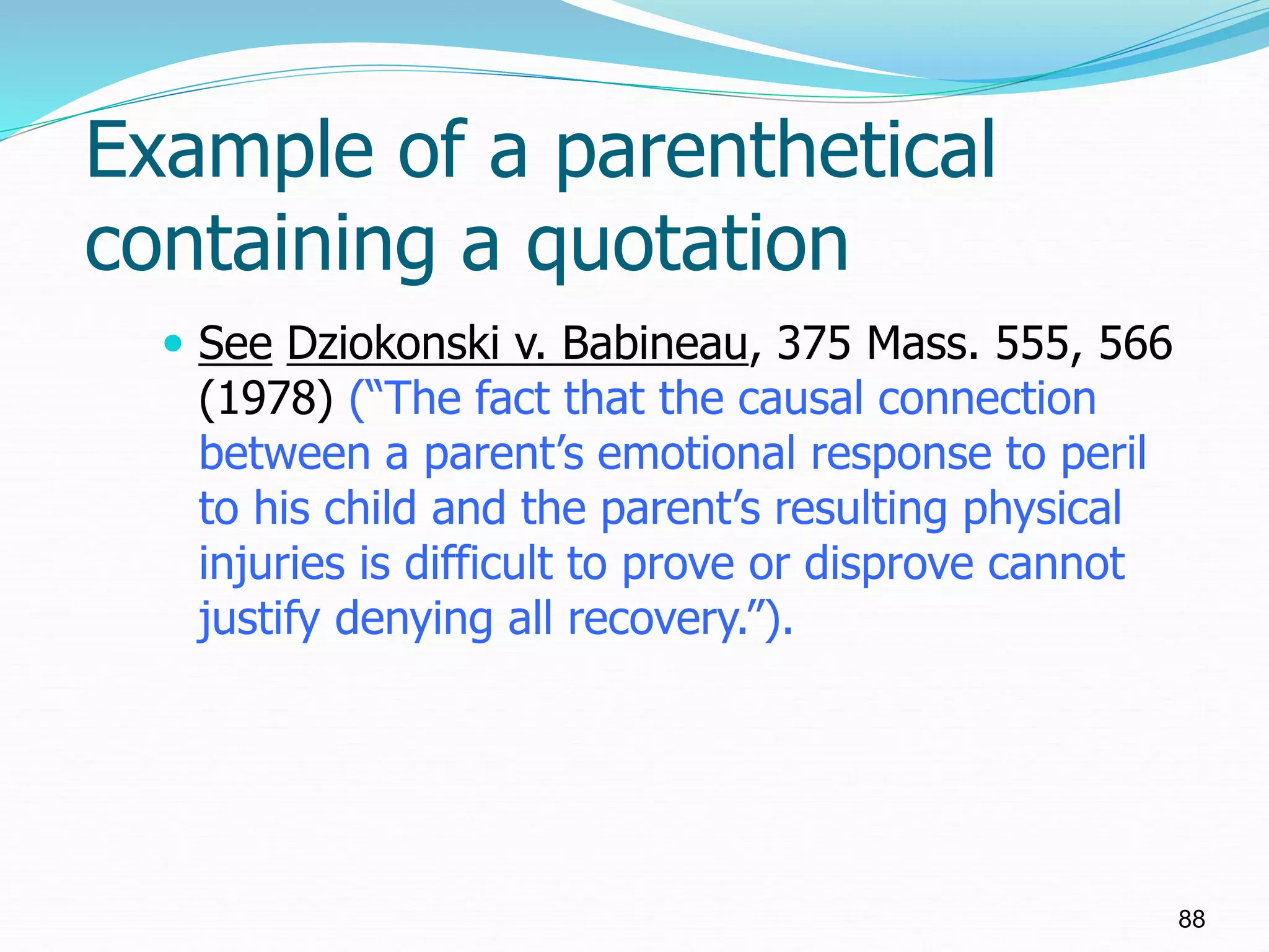 Example of a parenthetical
containing a quotation
 See Dziokonski v. Babineau, 375 Mass. 555, 566
(1978) (“The fact that the causal connection
between a parent’s emotional response to peril
to his child and the parent’s resulting physical
injuries is difficult to prove or disprove cannot
justify denying all recovery.”).
88
 