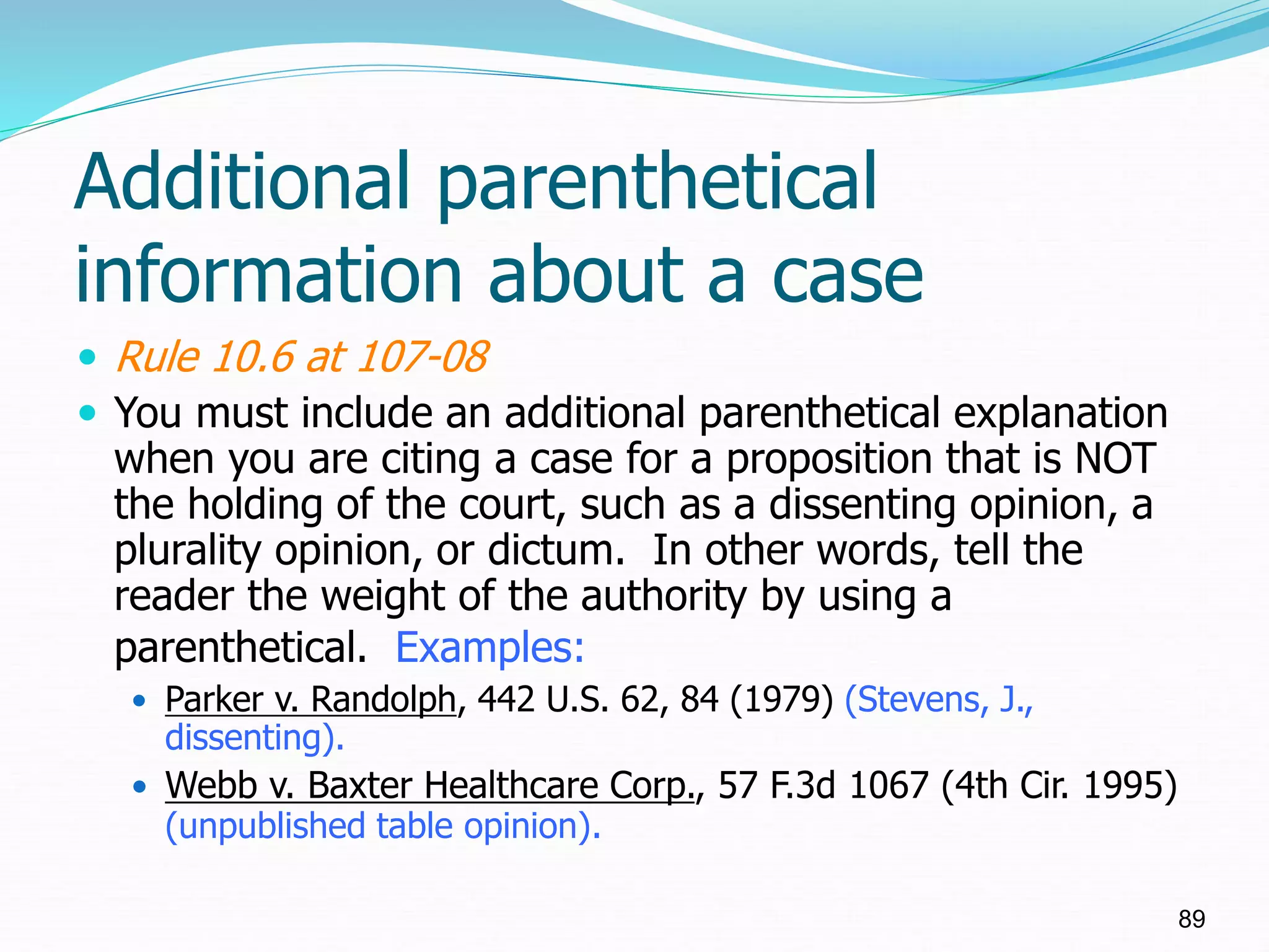 Additional parenthetical
information about a case
 Rule 10.6 at 107-08
 You must include an additional parenthetical explanation
when you are citing a case for a proposition that is NOT
the holding of the court, such as a dissenting opinion, a
plurality opinion, or dictum. In other words, tell the
reader the weight of the authority by using a
parenthetical. Examples:
 Parker v. Randolph, 442 U.S. 62, 84 (1979) (Stevens, J.,
dissenting).
 Webb v. Baxter Healthcare Corp., 57 F.3d 1067 (4th Cir. 1995)
(unpublished table opinion).
89
 