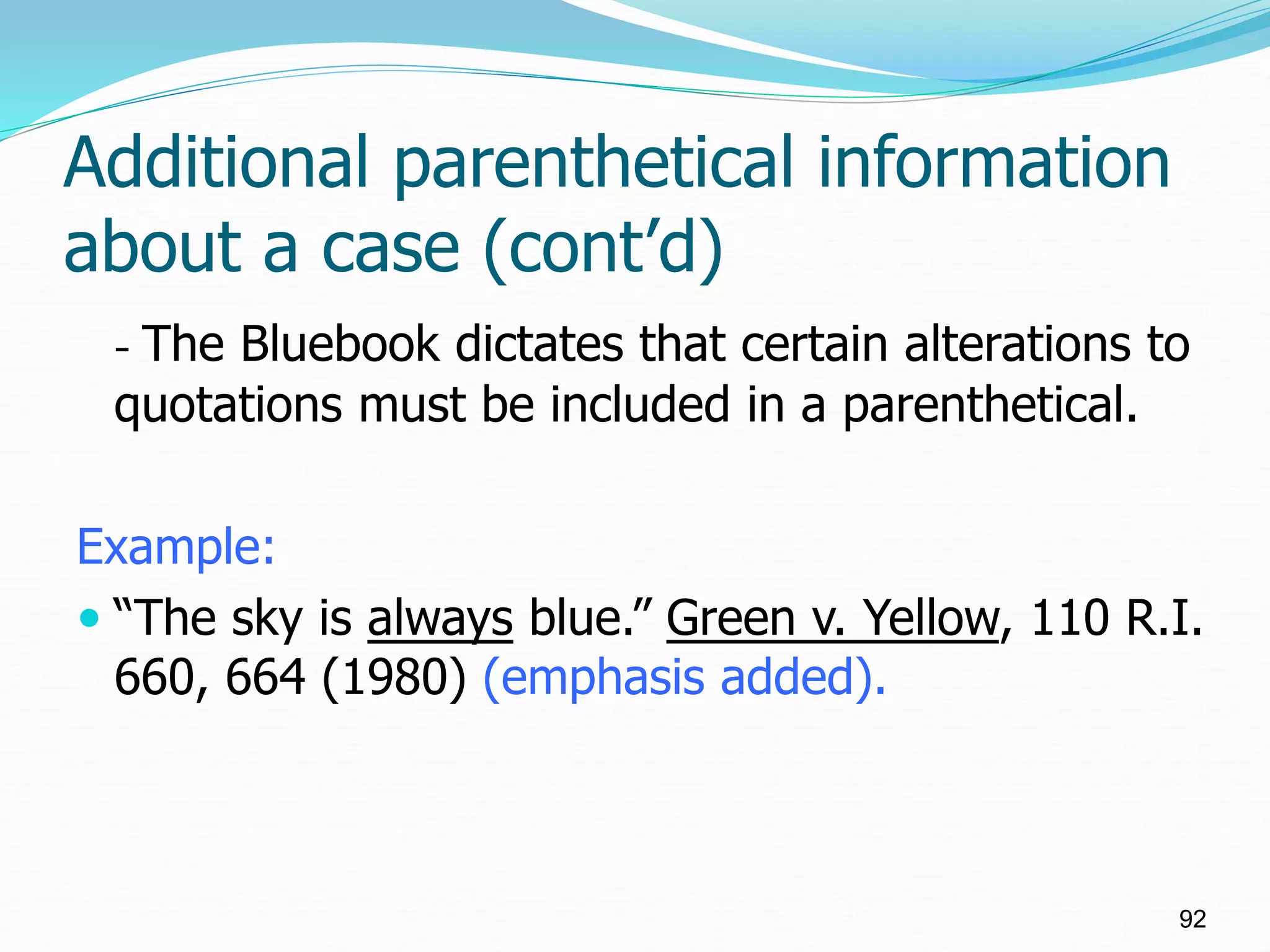 Additional parenthetical information
about a case (cont’d)
- The Bluebook dictates that certain alterations to
quotations must be included in a parenthetical.
Example:
 “The sky is always blue.” Green v. Yellow, 110 R.I.
660, 664 (1980) (emphasis added).
92
 